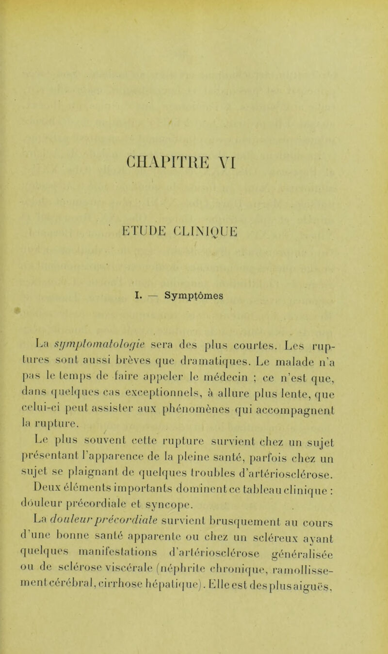 CHAPITRE VI ETUDE CLIMOUE I. — Symptômes La symptomatologie sera des plus courtes. Les rup- tures sont aussi brèves que dramatiques. Le malade n’a pas le temps de faire appeler le médecin ; ce n’est que, dans quelques cas exceptionnels, à allure plus lente, que celui-ci peut assister aux phénomènes qui accompagnent la rupture. Le plus souvent cette rupture survient chez un sujet présentant l’apparence de la pleine santé, parfois chez un sujet se plaignant de quelques troubles d’artériosclérose. Deux éléments importants dominent ce tableau clinique : douleur précordiale et syncope. La douleur précordiale survient brusquement au cours d’une bonne santé apparente ou chez un scléreux avant quelques manifestations d’artériosclérose généralisée ou de sclérose viscérale (néphrite chronique, ramollisse- ment cérébral, cirrhose hépatique), bile est des plus aiguës.