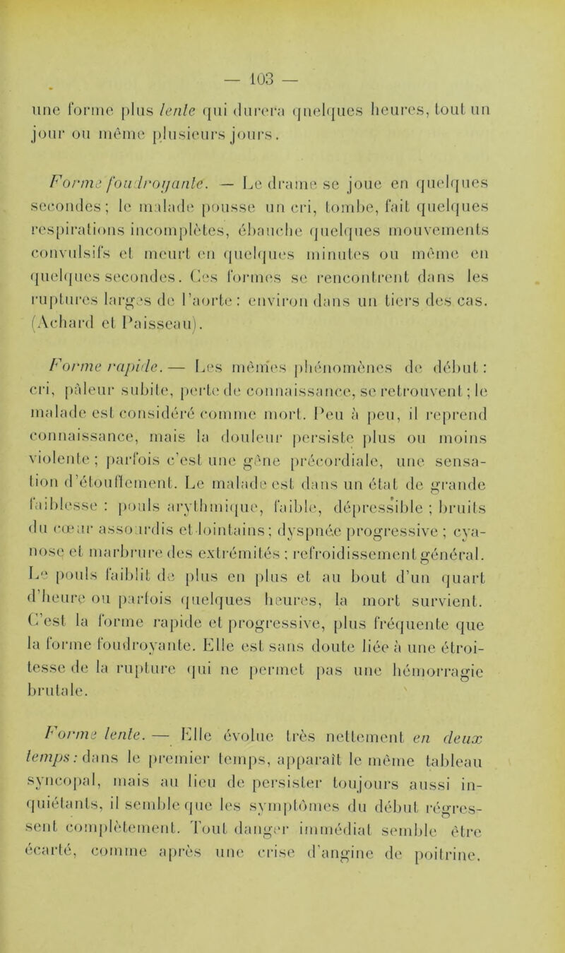 une forme plus lente qui durera quelques heures, tout un jour ou même plusieurs jours. Forme foudroyante. —- Le drame se joue en quelques secondés; le malade pousse un cri, tombe, fait quelques respirations incomplètes, ébauche quelques mouvements convulsifs et meurt en quelques minutes ou même en quelques secondes. Ces formes se rencontrent dans les ruptures larges de l’aorte: environ dans un tiers des cas. (Achard et Paisseau). Forme rapide.— Les mêmes phénomènes de début: cri, pâleur subite, perte de connaissance, se retrouvent ; le malade est considéré comme mort. Peu à peu, il reprend connaissance, mais la douleur persiste plus ou moins violente ; parfois c’est une gêne précordiale, une sensa- tion d’étouflement. Le malade est dans un état de grande faiblesse : pouls arythmique, faible, dépressible ; bruits du cœur assourdis et lointains; dyspnée progressive ; cya- nose et marbrure des extrémités : refroidissement général. Le pouls taiblit de plus en plus et au bout d’un quart d’heure ou parfois quelques heures, la mort survient. C est la forme rapide et progressive, plus fréquente que la forme foudroyante. Elle est sans doute liée à une étroi- tesse de la rupture qui ne permet pas une hémorragie brutale. Forme lente. — Elle évolue très nettement en deux temps : dans le premier temps, apparaît le même tableau syncopal, mais au lieu de persister toujours aussi in- quiétants, il semble que les symptômes du début régres- sent complètement. Tout danger immédiat écarté, comme après une crise d’angine semble être de poitrine.