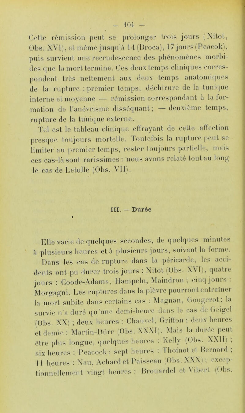 Cette rémission peut se prolonger trois jours (Nitot, Obs. XVI), et même jusqu’à 14(Broca), 1 7 jours (Peaeok), puis survient une recrudescence des phénomènes morbi- des que la mort termine. Ces deux temps cliniques corres- pondent très nettement aux deux temps anatomiques de la rupture : premier temps, déchirure de la tunique interne et moyenne — rémission correspondant a la for- mation de l’anévrisme disséquant; —deuxième temps, rupture de la tunique externe. Tel est le tableau clinique effrayant de cette affection presque toujours mortelle. I outelois la rupture peut se limiter au premier temps, rester toujours partielle, mais ces cas-la sont rarissimes : nous avons relate tout au long le cas de Letulle (Obs. XII). III. — Durée Elle varie de quelques secondes, de quelques minutes à plusieurs heures et à plusieurs jours, suivant la tonne. Dans les cas de rupture dans la péricarde, les a< * i- dents ont pu durer trois jours : Nitot (Obs. X\ 1), quatre jours : Coode-Adams, Hampeln, Maindron ; cinq jours : Morgagni. Les ruptures dans la plèvre pourront entraîner la mort subite dans certains cas : Magnan, Gougerot ; la survie n’a duré qu’une demi-heure dans le cas de Geigel (Obs. XX) ; deux heures : Charnel, Grillon ; deux heures et demie: Martin-Dim* (Obs. XXXI). Mais la durée peut être plus longue, quelques heures : Kelly (Obs. XXI1) , six heures : Peacock ; sept heures : Thoinot et Bernard ; 11 heures : Nau, Achardet Paisseau (Obs. XXX) ; excep- tionnellement vingt heures : Brouardel et Yibert (Obs.