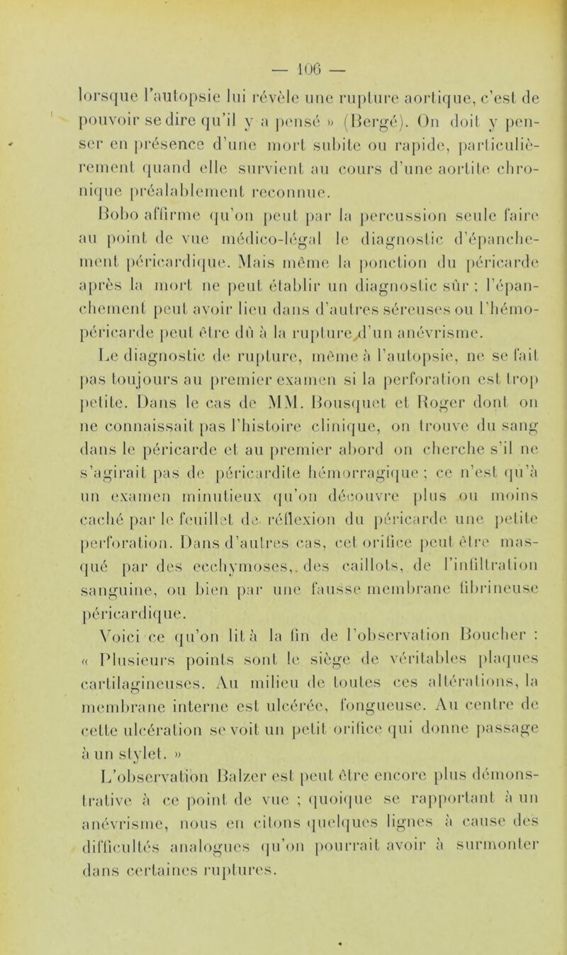 — IGG — lorsque l'autopsie lui révèle une rupture aortique, c’est de pouvoir se dire qu’il y a pensé » (Bergé). On doit y pen- ser en présence d’une mort subite ou rapide, particuliè- rement quand elle survient au cours d’une aortite chro- nique préalablement reconnue. Bobo affirme qu’on peut par la percussion seule faire au point de vue médico-légal le diagnostic d’épanche- ment péricardique. Mais même la ponction du péricarde après la mort ne peut établir un diagnostic sûr ; l’épan- chement peut avoir lieu dans d’autres séreuses ou l’héino- périearde peut être dû à la rupture/l’iin anévrisme. Le diagnostic de rupture, même à l’autopsie, ne se fait pas toujours au premier examen si la perforation est trop petite. Dans le cas de MM. Bousquet et Roger dont on ne connaissait pas l’histoire clinique, on trouve du sang dans le péricarde et au premier abord on cherche s’il ne s’agirait pas de péricardite hémorragique; ce n’est qu’à un examen minutieux qu’on découvre plus ou moins caché par le feuillet de réflexion du péricarde une petite perforation. Dans d’autres cas, cet orifice peut être mas- qué par des ecchymoses,, des caillots, de l’inliltration sanguine, ou bien par une fausse membrane fibrineuse péricardique. Voici ce qu’on lit à la fin de l’observation Boucher : « Plusieurs points sont le siège de véritables plaques cartilagineuses. Au milieu de toutes ces altérations, la membrane interne est ulcérée, fongueuse. Au centre de cette ulcération se voit un petit orifice qui donne passage à un stylet. » L’observation Balzer est peut être encore plus démons- trative à ce point de vue ; quoique se rapportant à un anévrisme, nous en citons quelques lignes à cause des difficultés analogues qu’on pourrait avoir à surmonter dans certaines ruptures.