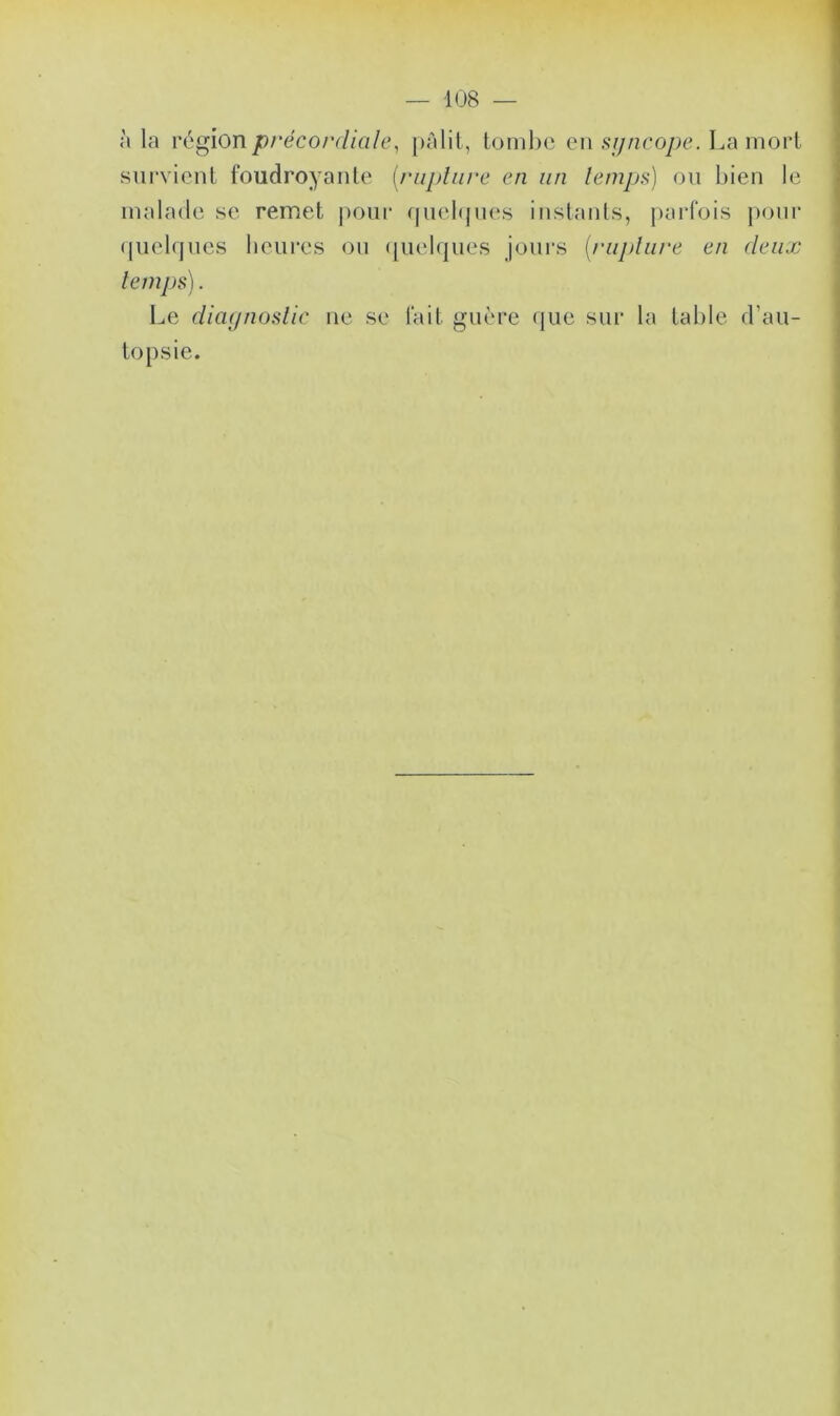 à la région précordiale, pâlit, tombe en syncope. La mort survient foudroyante (rupture en un temps) ou bien le malade se remet pour quelques instants, parfois pour quelques heures ou quelques jours (rupture en deux temps). Le diagnostic ne se fait guère que sur la table d'au- topsie.