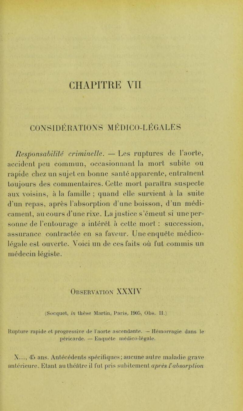 CHAPITRE VII C 0 N SID É R AT IONS M É DI CO- L É GAL E S Responsabilité criminelle. — Les ruptures de l’aorte, accident peu commun, occasionnant la mort subite ou rapide chez un sujet en bonne santé apparente, entraînent toujours des commentaires. Cette mort paraîtra suspecte aux voisins, à la famille ; quand elle survient à la suite d’un repas, après l’absorption d’une boisson, d’un médi- cament, au cours d’une rixe. La justice s’émeut si uneper- sonne de l’entourage a intérêt à cette mort : succession, assurance contractée en sa faveur. Une enquête médico- légale est ouverte. Voici un de ces faits où fut commis un médecin légiste. Observation XXXIV (Socquet, in thèse Martin, Paris, 1905, Obs. II.) Rupture rapide et progressive de l'aorte ascendante. - Hémorragie dans le péricarde. — Enquête médico-légale. \..., 45 ans. Antécédents spécifiques; aucune autre maladie grave antérieure. Liant au théâtre il l'ut pris subitement après l'absorption