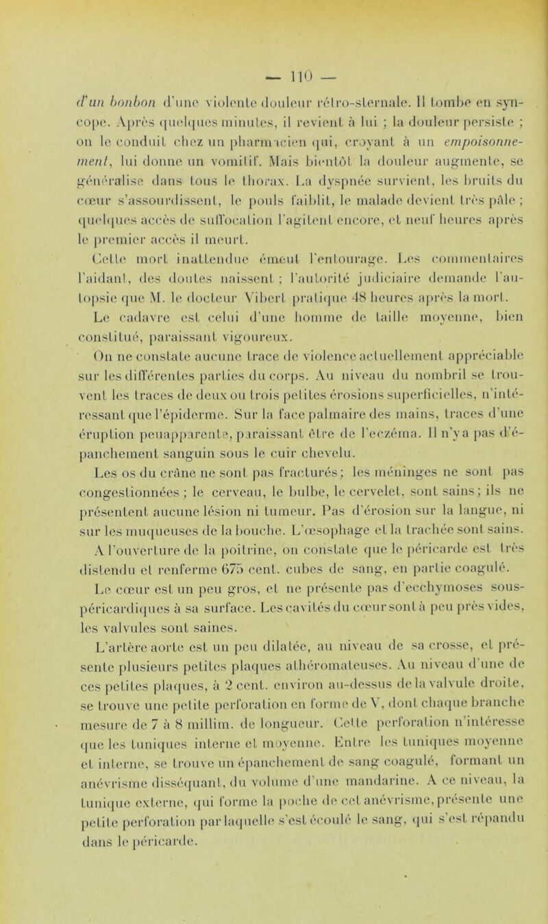 d'un bonbon d’une violente douleur rétro-sternale. 11 tombe en syn- cope. Après quelques minutes, il revient à lui ; la douleur persiste ; on le conduit chez un pharmacien qui, croyant à un empoisonne- ment, lui donne un vomitif. Mais bientôt la douleur augmente, se généralise dans tous le thorax. La dyspnée survient, les bruits du cœur s’assourdissent, le pouls faiblit, le malade devient très pale ; quelques accès de suffocation l’agitent encore, et neuf heures après le premier accès il meurt. Cette mort inattendue émeut l'entourage. Les commentaires l’aidant, des doutes naissent; l’autorité judiciaire demande l’au- topsie que M. le docteur Vibert pratique 48 heures après la mort. Le cadavre est celui d’une homme de taille moyenne, bien constitué, paraissant vigoureux. On ne constate aucune trace de violence actuellement appréciable sur les différentes parties du corps. Au niveau du nombril se trou- vent les traces de deux ou trois petites érosions superficielles, n’inté- ressant que l’épiderme. Sur la face palmaire des mains, traces d’une éruption peuapparente, paraissant être de l’eczéma. 11 n’ya pas d'é- panchement sanguin sous le cuir chevelu. Les os du crâne ne sont pas fracturés; les méninges ne sont pas congestionnées; le cerveau, le bulbe, le cervelet, sont sains; ils ne présentent aucune lésion ni tumeur. Pas d’érosion sur la langue, ni sur les muqueuses de la bouche. L’œsophage et la trachée sont sains. A l’ouverture de la poitrine, on constate que le péricarde est très distendu cl renferme 675 cent, cubes de sang, en partie coagulé. Le cœur est un peu gros, et ne présente pas d’ecchymoses sous- péricardiques à sa surface. Les cavités du cœur sont à peu près vides, les valvules sont saines. L’artère aorte est un peu dilatée, au niveau de sa crosse, et pré- sente plusieurs petites plaques athéromateuses. Au niveau d une de ces petites plaques, à 2 cent , environ au-dessus delà valvule droite, se trouve une petite perforation en tonne de \ , dont chaque branche mesure de 7 à 8 millim. de longueur. Cette perforation n’intéresse que les tuniques interne et moyenne. Entre les tuniques moyenne et interne, se trouve un épanchement de sang coagulé, formant un anévrisme disséquant, du volume <1 une mandarine. A ce niveau, la tunique externe, qui forme la poche de cet anévrisme, présente une petite perforation par laquelle s’est écoulé le sang, qui s est répandu dans le péricarde.