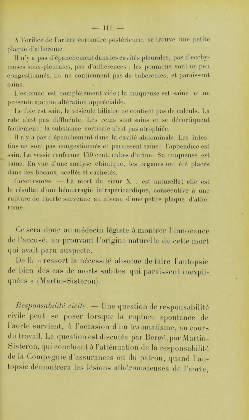 A l’orifice de l'artère coronaire postérieure, se trouve Une petite plaque d'alhérome 11 n’y a pas dTëpanchementdans les cavités pleurales, pas d'ecchy- moses sous-pleurales, pas d’adhérences ; les poumons sont un peu congestionnés, ils ne contiennent pas de tubercules, et paraissent sains. L’estomac est complètement vide; la muqueuse est saine et ne présente aucune altération appréciable. Le l’oie est sain, la vésicule biliaire ne contient pas de calculs. La rate n’est pas difflucnte. Les reins sont sains et se décortiquent facilement; la substance corticale n'est pas atrophiée. Il n’y a pas d’épanchement dans la cavité abdominale. Les intes- tins ne sont pas congestionnés et paraissent sains ; l’appendice est sain. La vessie renferme 150 cent, cubes d’urine. Sa muqueuse est saine. En vue d’une analyse chimique, les organes ont été placés dans des bocaux, scellés et cachetés. Conclusions. — La mort du sieur X... est naturelle; elle est le résultat d'une hémorragie intrapéricardique, consécutive à une rupture de l’aorte survenue au niveau d’une petite plaque d’athé- rome. Ce sera donc au médecin légiste à montrer l'innocence de I 'accusé, en prouvant l'origine naturelle de cette mort qui avait paru suspecte. De là « ressort la nécessité absolue de faire l’autopsie de bien des cas de morts subites qui paraissent inexpli- quées » (Martin-Sisteron). Responsabilité civile. — Une question de responsabilité civile peut se poser lorsque la rupture spontanée de l’aorte survient, à l'occasion d’un traumatisme, au cours du travail. La question est discutée par Ber gé,pai • Martin- Sisteron, qui concluent à l’atténuation de la responsabilité de la Compagnie d’assurances ou du patron, quand l’au- topsie démontrera les lésions athéromateuses de l’aorte,