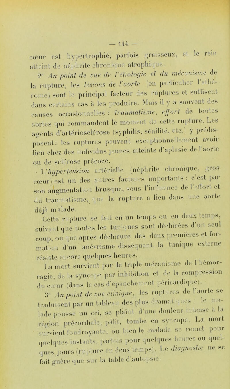 cœur est hypertrophié, parfois graisseux, et le rein atteint de néphrite chronique atrophique. 2° Au point de eue de Véliolofjie et du mécanisme de la rupture, les lésions de l'aorte (en particulier 1 allié- j'onic) sont le principal facteur des ruptures et suffisent dans certains cas à les produire. Mais il y a souvent des causes occasionnelles : traumatisme, effort de toutes sortes qui commandent le moment de cette rupture. Les agents d’artériosclérose (syphilis, sénilité, etc.) y prédis- posent: les ruptures peuvent exceptionnellement avoir lieu chez des individus jeunes atteints d’aplasie de 1 aorte ou de sclérose précoce. Vhypertension artérielle (néphrite chronique, gros cœur) est un des autres facteurs importants; c’est par son augmentation brusque, sous l’influence de l’eflort et du traumatisme, que la rupture a lieu dans une aorte déjà malade. Cette rupture se fait en un temps ou en deux temps, suivant que toutes les tuniques sont déchirées d'un seul coup, ou que après déchirure des deux premières et for- mation d’un anévrisme disséquant, la tunique externe résiste encore quelques heures. La mort survient par le triple mécanisme de l'hémor- ragie, de la syncope par inhibition et de la compression ducu;ur (dans le cas d’épanchement péricardique). :t» Au point de rue clinique, les ruptures de l’aorte se traduisent par un tableau des plus dramatiques : le ma- lade pousse un cri, se plaint d'une douleur intense h la région précordiale, pâlit, tombe en syncope. La mort survient foudroyante, ou bien le malade se remet pour quelques instants, parlais pour quelques heures ou quel- ques jours (rupture en deux temps). Le diagmhç ne se. fait guère que sur hi table d autopsie.