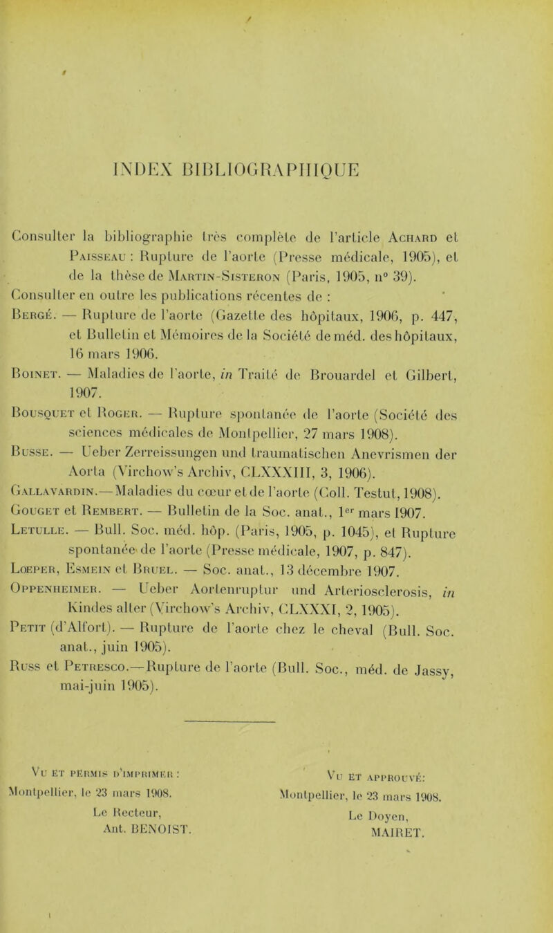 INDEX BIBLIOGRAPHIQUE Consulter la bibliographie très complète de l’article Achard et Paisseau: Rupture de l’aorte (Presse médicale, 1905), et de la thèse de Martin-Sisteron (Paris, 1905, n° 39). Consulter en outre les publications récentes de : Berge. — Rupture de l’aorte (Gazette des hôpitaux, 1906, p. 447, et Bulletin et Mémoires de la Société deméd. des hôpitaux, 16 mars 1906. Boinet. — Maladies de l’aorte, in Traité de Brouardel et Gilbert, 1907. Bousquet et Roger. — Rupture spontanée de l’aorte (Société des sciences médicales de Montpellier, 27 mars 1908). Busse. — Ueber Zerreissungen und Lraumatischen Anevrismen der Aorta (Virchow’s Archiv, CLXXXIII, 3, 1906). Gallavardin.—Maladies du cœur et de l’aorte (Coll. Testut, 1908). Gouget et Rembert. — Bulletin de la Soc. anat., 1er mars 1907. Letulle. — Bull. Soc. méd. hop. (Paris, 1905, p. 1045), et Rupture spontanée de l’aorte (Presse médicale, 1907, p. 847). Loeper, Esmein et Bruel. — Soc. anat., 13 décembre 1907. Oppenheimer. — Ueber Aortenruptur und Artcriosclerosis, in lvindes aller (Yirchow’s Archiv, CLXXXI, 2, 1905). Petit (d’Alfort). — Rupture de l'aorte chez le cheval (Bull. Soc. anat., juin 1905). Russ et Petresco.— Rupture de l’aorte (Bull. Soc., méd. de Jassv, mai-juin 1905). Vu ET permis d’imprimer: Montpellier, le 23 mars 1908. Le Recteur, Ant. BENOIST. Vu ET APPROUVÉ: Montpellier, le 23 mars 1908. Le Doyen, MAIRET.