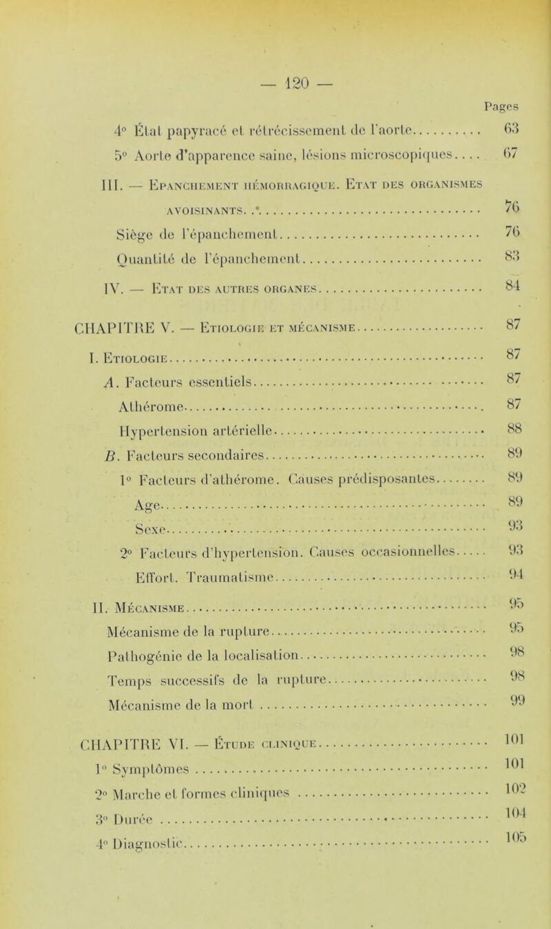 Pages 4° Étal papyracé et rétrécissement de l’aorte 63 5° Aorte d’apparence saine, lésions microscopiques.... 67 III. — Epanchement hémorragique. Etat des organismes AVOISINANTS. .* ^6 Siège de l'épanchement ”6 Quantité de l’épanchement 83 IV. — Etat des autres organes 84 CHAPITRE V. — Etiologie et mécanisme 87 « I. Etiologie A. Facteurs essentiels 87 Athérome 87 Hypertension artérielle 88 B. Facteurs secondaires 89 1° Facteurs d’athérome. Causes prédisposantes 89 Age 89 Sexe 03 2° Facteurs d’hypertension. Causes occasionnelles 93 Effort. Traumatisme 04 II. Mécanisme 0o Mécanisme de la rupture 0.» Pathogénie de la localisation 08 Temps successifs de la rupture OS Mécanisme de la mort 09 CHAPITRE VI. — Étude clinique 101 1° Symptômes 101 2° Marche et formes cliniques 10? 3° Durée 104 4° Diagnostic OD