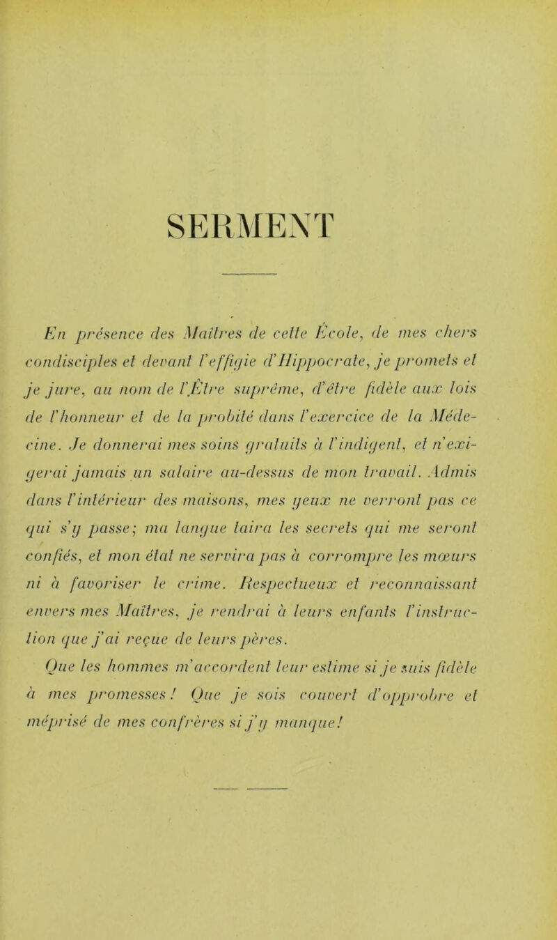 SERMENT En présence des Maîtres de celle Ecole, de mes chers condisciples et devant l'effigie d'Hippocrate, je promets et je jure, an nom de l'Etre suprême, d'être fidèle aux lois de l'honneur el de la probité dans l'exercice de la Méde- cine. Je donnerai mes soins gratuits à l'indigent, el n exi- gerai jamais un salaire au-dessus démon travail. Admis dans l'intérieur des maisons, mes yeux ne verront pas ce qui s'y passe; ma langue luira les secrets qui me seront confiés, et mon état ne servira pas à corrompre les mœurs ni à favoriser le crime. Respectueux et reconnaissant envers mes Maîtres, je rendrai à leurs enfants /'instruc- tion que j'ai reçue de leurs pères. Que les hommes m'accordent leur estime si je suis fidèle à mes promesses ! Que je sois couvert cl'opprobre el méprisé de mes confrères si j'y manque!