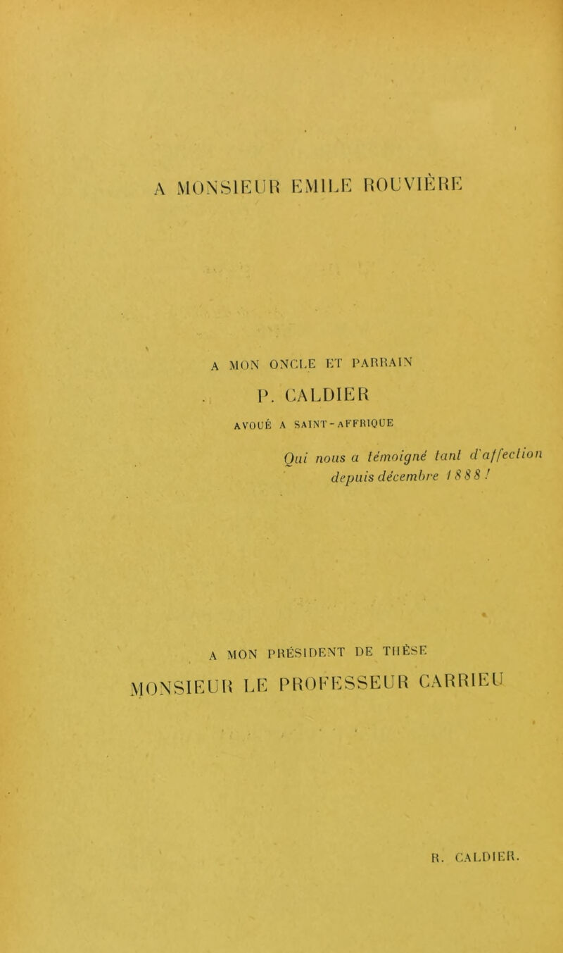 A MONSIEUR EMILE ROUVIÈRE A MON ONCLE ET PARRAIN P. CA LDI ER AVOUÉ A SAINT- aFFFUQUE Qui nous a témoigné tant d'affection depuis décembre 18 88 ! A MON PRÉSIDENT DE THÈSE MONSIEUR LE PROEESSEUR CARRIEU