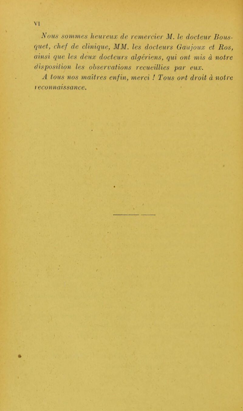 Nous sommes heureux de remercier M. le docteur Bous- quet, chef de clinique, MM. les docteurs Gaujoux et Ros, ainsi que les deux docteurs algériens, qui ont mis à notre disposition les observations recueillies par eux. A tous vios maîtres enfin, merci ! Tous ont droit à notre i econnaissance. / »