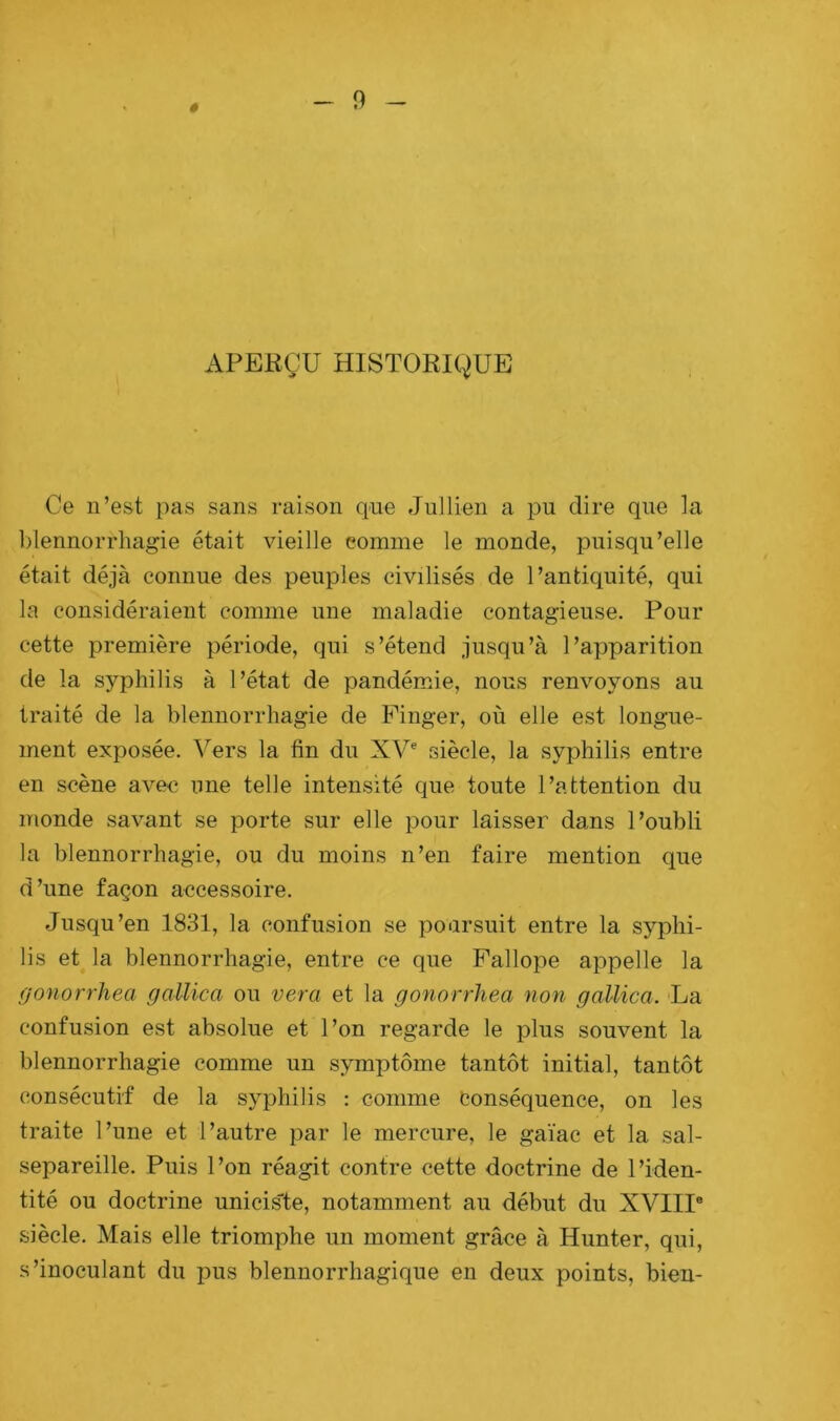 APERÇU HISTORIQUE Ce n’est pas sans raison que Jullien a pu dire que la blennorrhagie était vieille comme le monde, puisqu’elle était déjà connue des peuples civilisés de l’antiquité, qui la considéraient comme une maladie contagieuse. Pour cette première période, qui s’étend jusqu’à l’apparition de la syphilis à l’état de pandémie, nous renvoyons au traité de la blennorrhagie de Finger, où elle est longue- ment exposée. Vers la fin du XVe siècle, la syphilis entre en scène avec une telle intensité que toute l’attention du monde savant se porte sur elle pour laisser dans l’oubli la blennorrhagie, ou du moins n’en faire mention que d’une façon accessoire. Jusqu’en 1831, la confusion se poursuit entre la syphi- lis et la blennorrhagie, entre ce que Fallope appelle la gonorrliea gallica ou vera et la gonorrhea non gallica. La confusion est absolue et l’on regarde le plus souvent la blennorrhagie comme un symptôme tantôt initial, tantôt consécutif de la syphilis : comme Conséquence, on les traite l’une et l’autre par le mercure, le gaïac et la sal- separeille. Puis l’on réagit contre cette doctrine de l’iden- tité ou doctrine unicis'te, notamment au début du XVIIIe siècle. Mais elle triomphe un moment grâce à Hunter, qui, s’inoculant du pus blennorrhagique en deux points, bien-