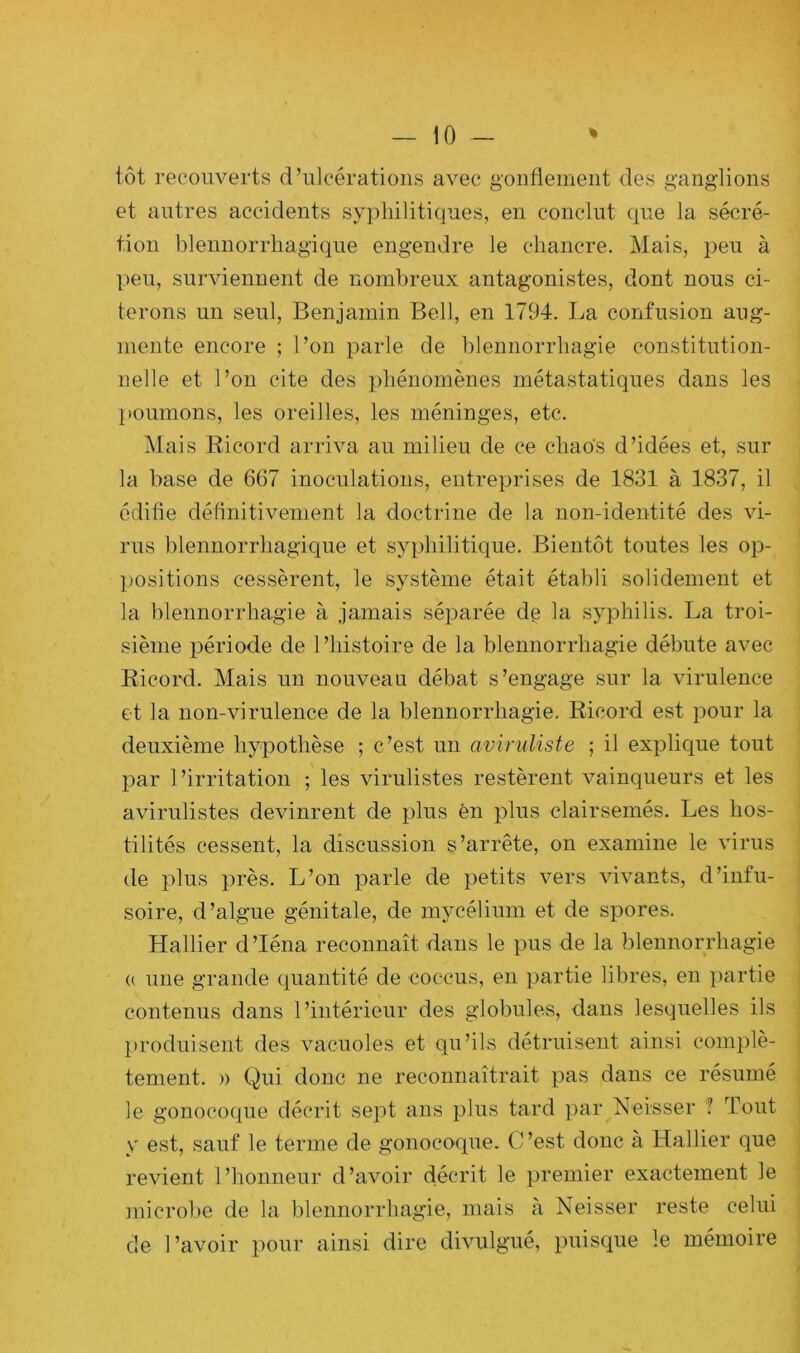 tôt recouverts d’ulcérations avec gonflement des ganglions et autres accidents syphilitiques, en conclut que la sécré- tion blennorrhagique engendre le chancre. Mais, peu à peu, surviennent de nombreux antagonistes, dont nous ci- terons un seul, Benjamin Bell, en 1794. La confusion aug- mente encore ; l’on parle de blennorrhagie constitution- nelle et l’on cite des phénomènes métastatiques dans les poumons, les oreilles, les méninges, etc. Mais Ricord arriva au milieu de ce chaos d’idées et, sur la base de 667 inoculations, entreprises de 1831 à 1837, il édifie définitivement la doctrine de la non-identité des vi- rus blennorrhagique et syphilitique. Bientôt toutes les op- positions cessèrent, le système était établi solidement et la blennorrhagie à jamais séparée de la syphilis. La troi- sième période de l’histoire de la blennorrhagie débute avec Ricord. Mais un nouveau débat s’engage sur la virulence et la non-virulence de la blennorrhagie. Ricord est pour la deuxième hypothèse ; c’est un aviruliste ; il explique tout par l’irritation ; les virulistes restèrent vainqueurs et les avirulistes devinrent de plus en plus clairsemés. Les hos- tilités cessent, la discussion s’arrête, on examine le virus de plus près. L’on parle de petits vers vivants, d’infu- soire, d’algue génitale, de mycélium et de spores. Hallier d’Iéna reconnaît dans le pus de la blennorrhagie « une grande quantité de cocous, en partie libres, en partie contenus dans l’intérieur des globules, dans lesquelles ils produisent des vacuoles et qu’ils détruisent ainsi complè- tement. » Qui donc ne reconnaîtrait pas dans ce résumé le gonocoque décrit sept ans plus tard par Neisser '! Tout y est, sauf le terme de gonocoque. C’est donc à Haüier que revient l’honneur d’avoir décrit le premier exactement le microbe de la blennorrhagie, mais à Neisser reste celui de l’avoir pour ainsi dire divulgué, puisque le mémoire