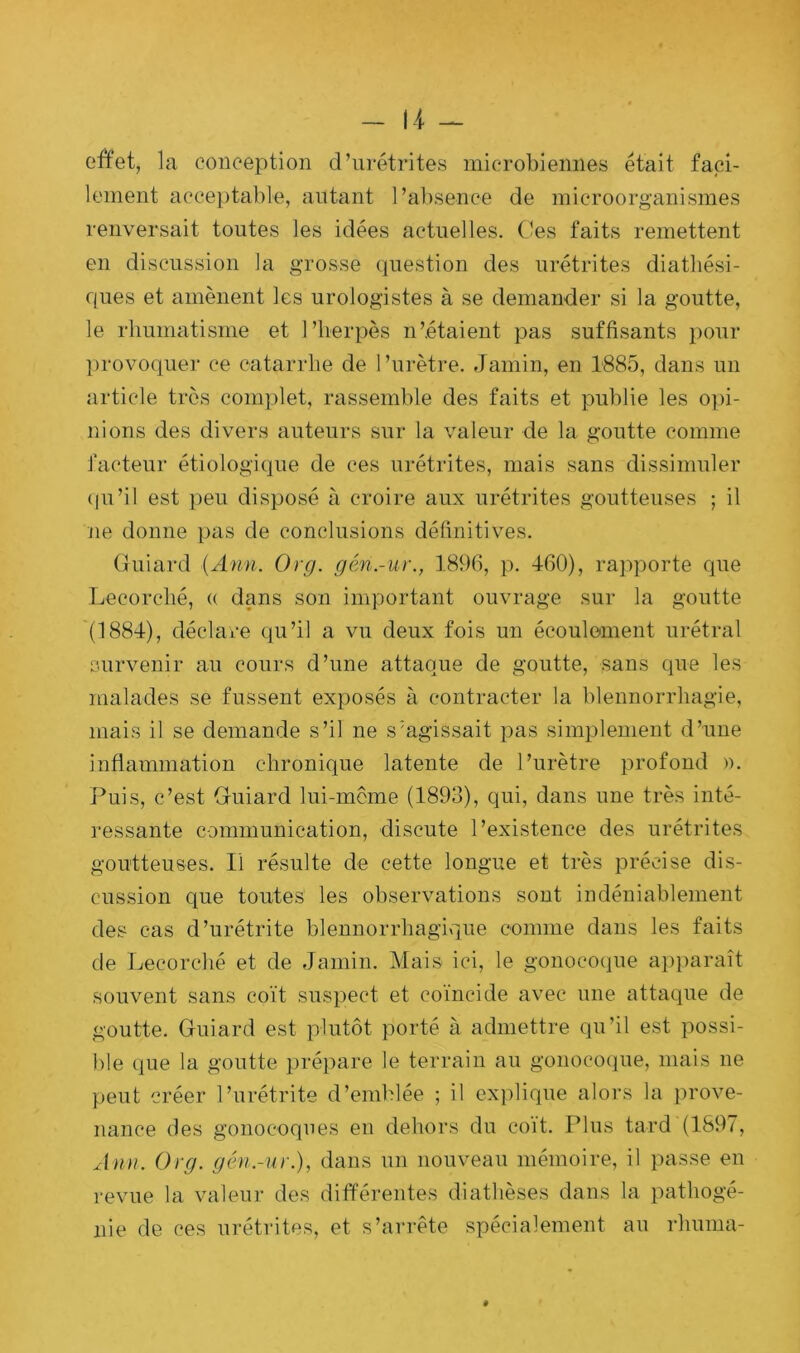 effet, la conception d’urétrites microbiennes était faci- lement acceptable, autant l’absence de microorganismes renversait toutes les idées actuelles. Ces faits remettent en discussion la grosse question des urétrites diathési- ques et amènent les urologistes à se demander si la goutte, le rhumatisme et l’herpès n’étaient pas suffisants pour provoquer ce catarrhe de l’urètre. Jamin, en 1885, dans un article très complet, rassemble des faits et publie les opi- nions des divers auteurs sur la valeur de la goutte comme facteur étiologique de ces urétrites, mais sans dissimuler qu’il est peu disposé à croire aux urétrites goutteuses ; il ne donne pas de conclusions définitives. Gfuiard (Ann. Org. géri.-ur., 1896, p. 460), rapporte que Lecorché, « dans son important ouvrage sur la goutte (1884), déclare qu’il a vu deux fois un écoulement urétral survenir au cours d’une attaque de goutte, sans que les malades se fussent exposés à contracter la blennorrhagie, mais il se demande s’il ne s agissait pas simplement d’une inflammation chronique latente de l’urètre profond ». Puis, c’est Gfuiard lui-même (1893), qui, dans une très inté- ressante communication, discute l’existence des urétrites goutteuses. Il résulte de cette longue et très précise dis- cussion que toutes les observations sont indéniablement des cas d’urétrite blennorrhagique comme dans les faits de Lecorché et de Jamin. Mais ici, le gonocoque apparaît souvent sans coït suspect et coïncide avec une attaque de goutte. Guiard est plutôt porté à admettre qu’il est possi- ble que la goutte prépare le terrain au gonocoque, mais ne peut créer l’urétrite d’emblée ; il explique alors la prove- nance des gonocoques en dehors du coït. Plus tard (1897, Ann. Org. gén.-ur.), dans un nouveau mémoire, il passe en revue la valeur des différentes diathèses dans la pathogé- nie de ces urétrites, et s’arrête spécialement au rhuma-