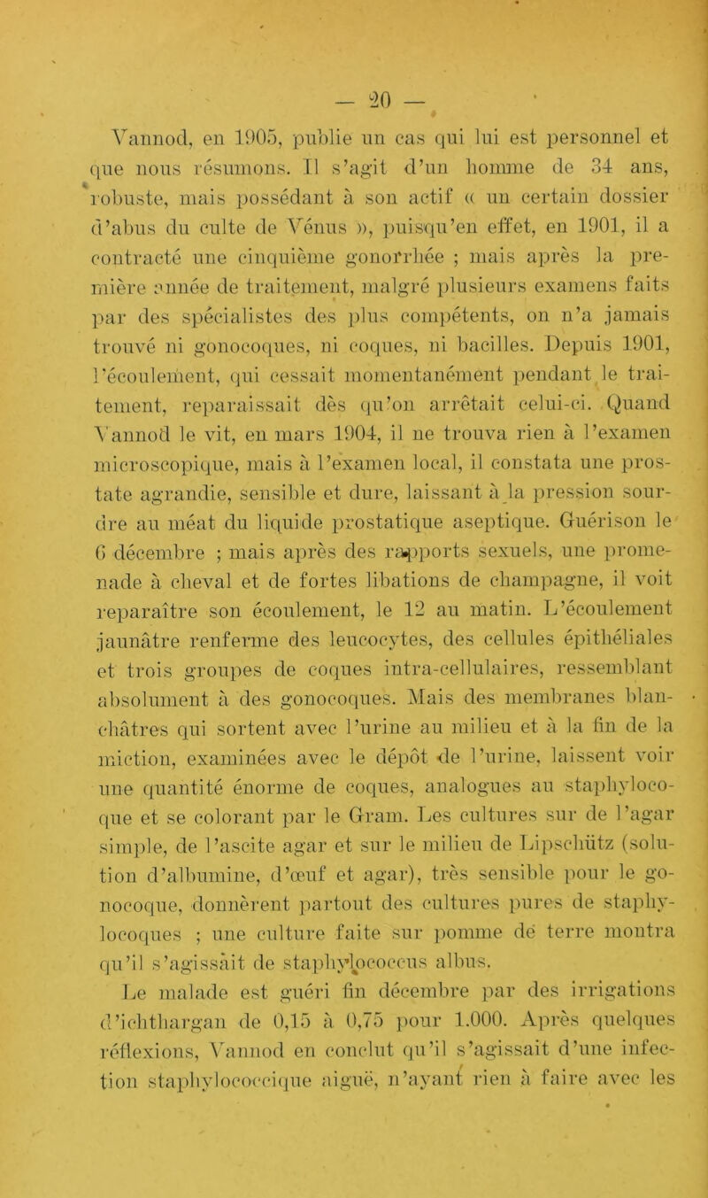 Vannod, en 1905, publie un cas qui lui est personnel et que nous résumons. Il s’agit d’un homme de 34 ans, robuste, mais possédant à son actif « un certain dossier d’abus du culte de Vénus », puisqu’en effet, en 1901, il a contracté une cinquième gonorrhée ; mais après la pre- mière année de traitement, malgré plusieurs examens faits par des spécialistes des plus compétents, on n’a jamais trouvé ni gonocoques, ni coques, ni bacilles. Depuis 1901, récoulement, qui cessait momentanément pendant le trai- tement, reparaissait dès qu’on arrêtait celui-ci. Quand Vannod le vit, en mars 1904, il ne trouva rien à l’examen microscopique, mais à l’examen local, il constata une pros- tate agrandie, sensible et dure, laissant à la pression sour- dre au méat du liquide prostatique aseptique. Guérison le G décembre ; mais après des rapports sexuels, une prome- nade à cheval et de fortes libations de champagne, il voit reparaître son écoulement, le 12 au matin. L’écoulement jaunâtre renferme des leucocytes, des cellules épithéliales et trois groupes de coques intra-cellulaires, ressemblant absolument à des gonocoques. Mais des membranes blan- châtres qui sortent avec l’urine au milieu et à la fin de la miction, examinées avec le dépôt de l’urine, laissent voir une quantité énorme de coques, analogues au 'Staphyloco- que et se colorant par le Gram. Les cultures sur de l’agar simple, de l’ascite agar et sur le milieu de Lipschütz (solu- tion d’albumine, d’œuf et agar), très sensible pour le go- nocoque, donnèrent partout des cultures pures de staphy- locoques ; une culture faite sur pomme dé terre montra qu’il s’agissait de staphylpcoccus albus. Le malade est guéri fin décembre par des irrigations d’ichthargan de 0,15 à 0,75 pour 1.000. Après quelques réflexions, Vannod en conclut qu’il s’agissait d’une infec- tion staphylococcique aiguë, n’ayant rien à faire avec les