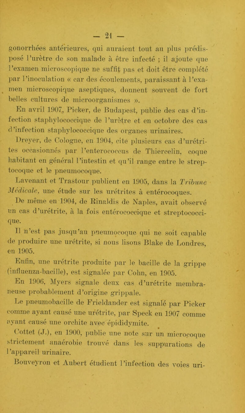 gonorrhées antérieures, qui auraient tout au plus prédis- posé l’urètre de son malade à être infecté ; il ajoute que 1 ’examen microscopique ne suffit pas et doit être complété par l’inoculation « car des écoulements, paraissant à l’exa- , m-en microscopique aseptiques, donnent souvent de fort belles cultures de microorganismes ». En avril 1907, Picker, de Budapest, publie des cas d’in- fection staphylococcique de l’urètre et en octobre des cas d’infection staphylococcique des organes urinaires. Dreyer, de Cologne, en 1904, cite plusieurs cas d’urétri- tes occasionnés par l’enterococcus de Thiercelin, coque habitant en général l’intestin et qu’il range entre le strep- tocoque et le pneumocoque. Lavenant et Trastour publient en 1905, dans la Tribune Médicale, une étude sur les urétrites à entérocoques. De même en 1904, de Rinaldis de Naples, avait observé un cas d’urétrite, à la fois entérococcique et streptococci- que. Il n’est pas jusqu’au pneumocoque qui ne soit capable de produire une urétrite, si nous lisons Blake de Londres, en 1905. Enfin, une urétrite produite par le bacille de la grippe (influenza-bacille), est signalée par Colin, en 1905. En 1906, Myers signale deux cas d’urétrite membra- neuse probablement d’origine grippale. Le pneumobacille de Frieldander est signale par Picker comme ayant causé une urétrite, par Speck en 1907 comme ayant causé une orchite avec épididymite. Cottet (J.), en 1900, publie une note sur un microcoque strictement anaérobie trouvé dans les suppurations de l’appareil urinaire. Bouveyron et Aubert étudient l’infection des voies uri-