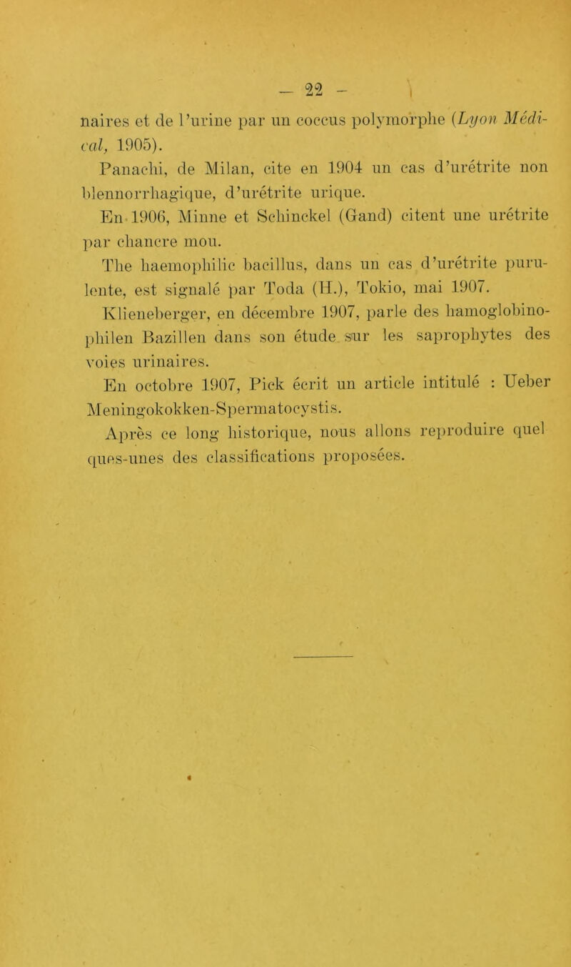 naires et de l’urine par un coceus polymorphe (Lyon Médi- cal, 1905). Panachi, de Milan, cite en 1904 un cas d’urétrite non blennorrhagique, d’urétrite urique. En 1906, Minne et Schinckel (Gand) citent une urétrite par chancre mou. The liaemophilic hacillus, dans un cas d’urétrite puru- lente, est signalé par Toda (H.), Tokio, mai 1907. Klieneberger, en décembre 1907, parle des liamoglobino- pliilen Bazillen dans son étude sur les saprophytes des voies urinaires. En octobre 1907, Pick écrit un article intitulé : Ueber Meningokokken-Spermatocystis. Après ce long historique, nous allons reproduire quel quos-unes des classifications proposées.