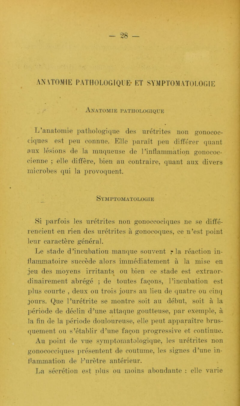 anatomie pathologique* et symptomatologie Anatomie pathologique L’anatomie pathologique des urétrites non gonococ- ciques est peu connue. Elle paraît peu différer quant aux lésions de la muqueuse de l’inflammation gonococ- eienne ; elle diffère, bien au contraire, quant aux divers microbes qui la provoquent. Symptomatologie Si parfois les urétrites non gonoccociques ne se diffé- rencient en rien des urétrites à gonocoques, ce n’est point leur caractère général. Le stade d’incubation manque souvent 7 la réaction in- flammatoire succède alors immédiatement à la mise en jeu des moyens irritants ou bien ce stade est extraor- dinairement abrégé ; de toutes façons, l’incubation est plus courte , deux ou trois jours au lieu de quatre ou cinq jours. Que l’urétrite se montre soit au début, soit à la période de déclin d’une attaque goutteuse, par exemple, à * la fin de la période douloureuse, elle peut apparaître brus- quement ou s’établir d’une façon progressive et continue. Au point de vue symptomatologique, les urétrites non gonococciques présentent de coutume, les signes d’une in- flammation de l’urètre antérieur. La sécrétion est plus ou moins abondante : elle varie