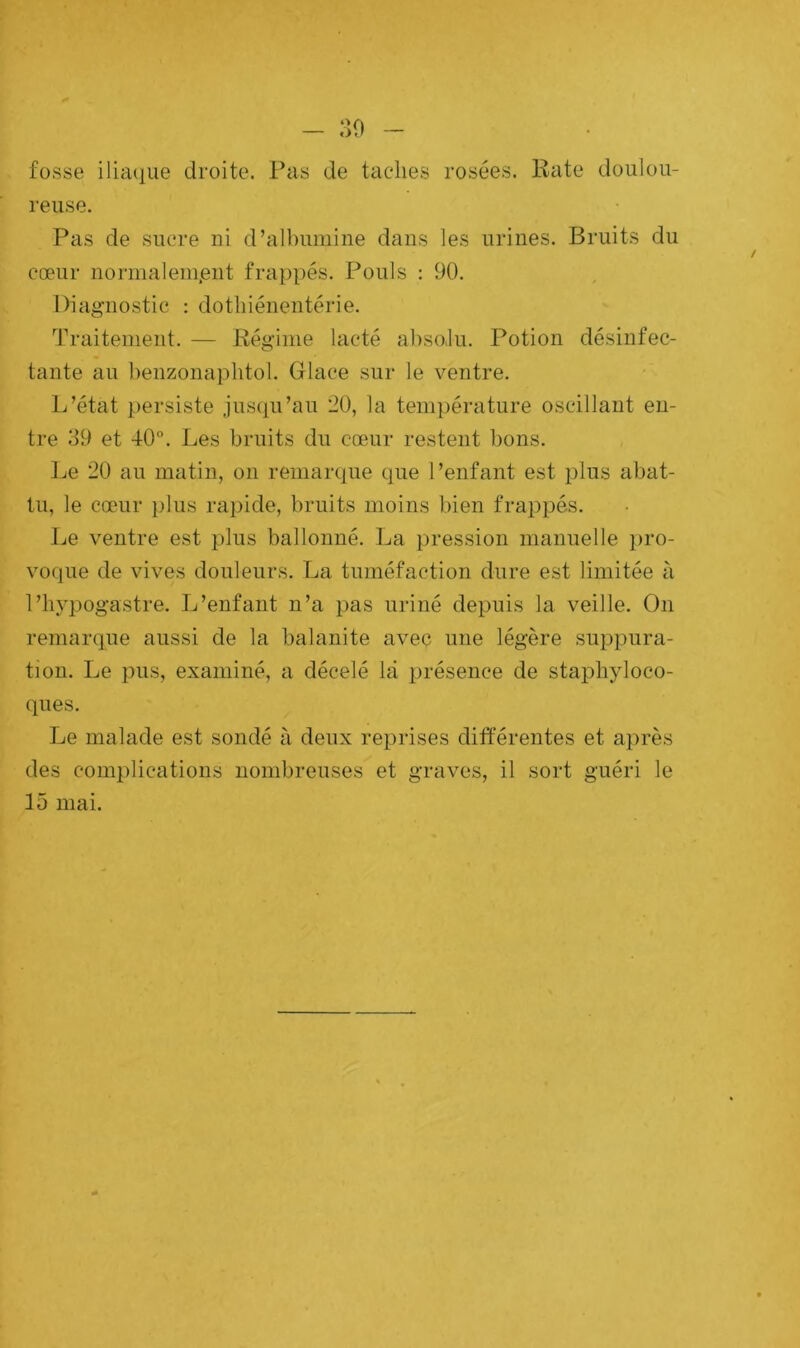 fosse iliaque droite. Pas de taches rosées. Rate doulou- reuse. Pas de sucre ni d’albumine dans les urines. Bruits du cœur normalement frappés. Pouls : 90. Diagnostic : dothiénentérie. Traitement. — Régime lacté absolu. Potion désinfec- tante au benzonaphtol. Glace sur le ventre. L’état persiste jusqu’au 20, la température oscillant en- tre 39 et 40°. Les bruits du cœur restent bons. Le 20 au matin, on remarque que l’enfant est plus abat- tu, le cœur plus rapide, bruits moins bien frappés. Le ventre est plus ballonné. La pression manuelle pro- voque de vives douleurs. La tuméfaction dure est limitée à l’hypogastre. L’enfant n’a pas uriné depuis la veille. On remarque aussi de la balanite avec une légère suppura- tion. Le pus, examiné, a décelé là présence de staphyloco- ques. Le malade est sondé à deux reprises différentes et après des complications nombreuses et graves, il sort guéri le 15 mai.