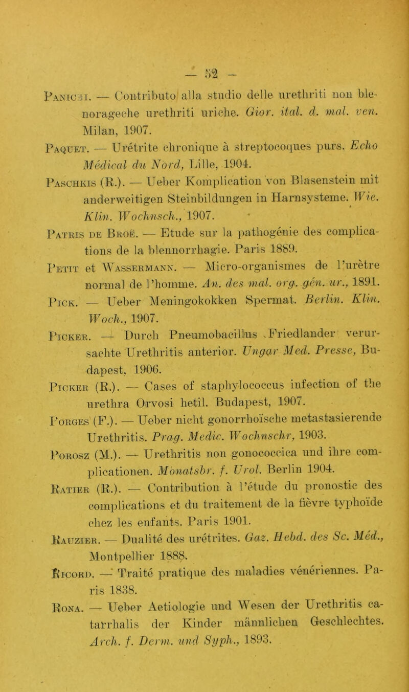 Panichi. — Contributo' alla studio delle urethriti non b.le- norageche urethriti uriche. Gior. ital. d. mal. ven. Milan, 1907. Paquet. — Urétrite chronique à streptocoques purs. Echo Medical du Nord, Lille, 1904. Paschkis (R.). — Ueber Komplication von Blasenstein mit anderweitigen Steinbildungen in Harnsysteme. Wie. Klin. Wochnsch., 1907. Patkis de Broë. — Etude sur la pathogénie des complica- tions de la blennorrhagie. Paris 1889. Petit et Wassermann. — Micro-organismes de l’urètre normal de l’homme. An. des mal. or g., g,cm. ur., 1891. Pick. — Ueber Meningokokken Spermat. Berlin. Klin. Woch., 1907. Picker. — Durcli Pneumobacill'us >1 riedlander verur- sachte Urethritis anterior. JJngar Med. Presse, Bu- dapest, 1906. Picker. (R.). — Cases of staphylococcus infection of the urethra Oirvosi hetil. Budapest, 1907. Porges' (F.). — Ueber niebt gonorrlioïsche metastasierende Urethritis. Prag. Medic. Wochnschr, 1903. Porosz (M.). — Urethritis non gonoeoccica und ilire com- plicationen. Monatsbr. f. U roi. Berlin 1904. Ratier (R.). — Contribution à l’étude du pronostic des complications et du traitement de la fièvre typhoïde chez les enfants. Paris 1901. Rauzier. — Dualité des urétrites. Gaz. Hebd. des Sc. Méd., Montpellier 1888. fircoRD. — Traité pratique des maladies vénériennes. Pa- ris 1838. Rona. — Ueber Aetiologie und Wesen der Urethritis ca- tarrhalis der Kinder mânnlichen G-esclilechtes. Arch. f. Demi, und Syph., 1893.