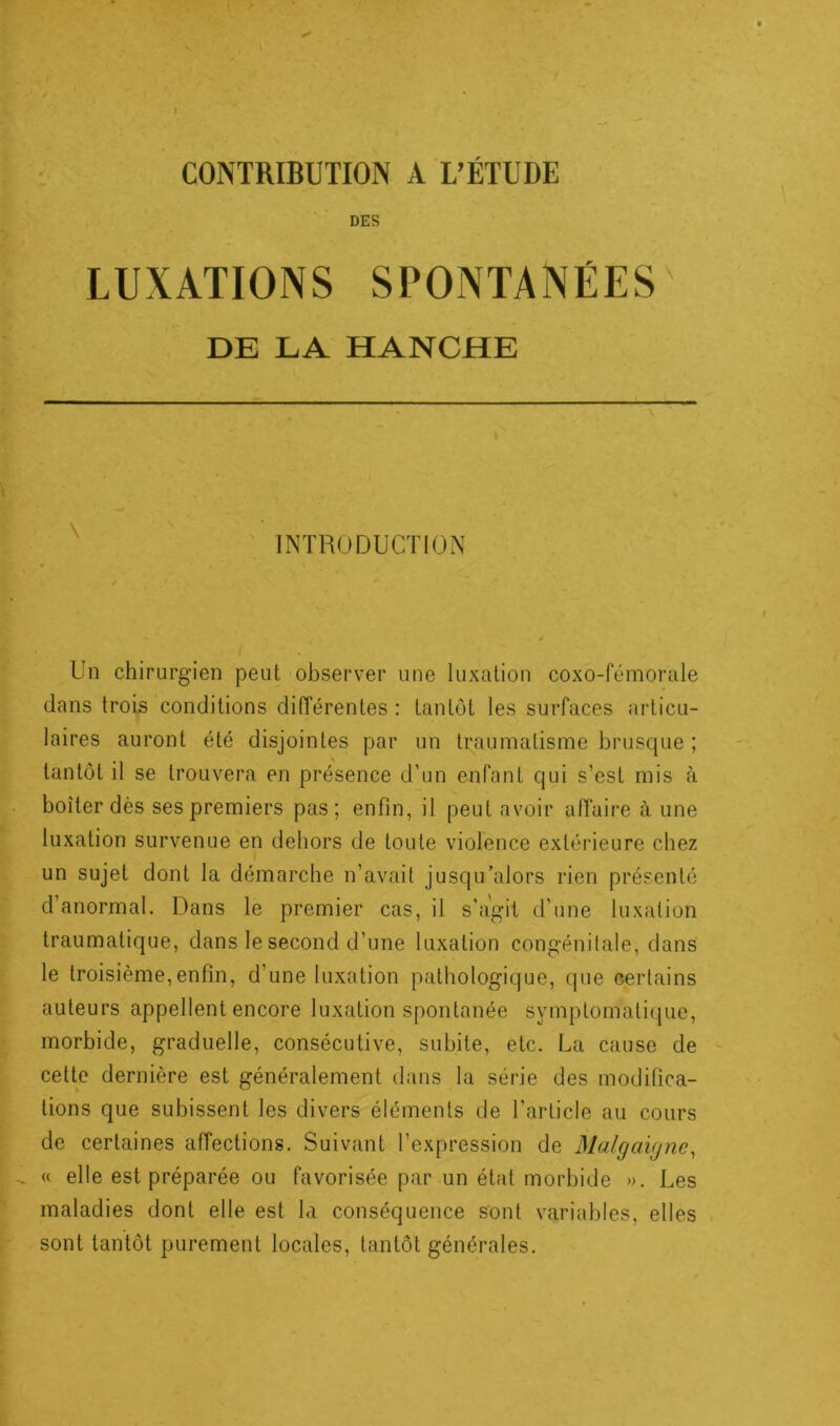 DES LUXATIONS SPONTANÉES DE LA HANCHE INTRODUCTION Un chirurgien peut observer une luxation coxo-fémorale dans trois conditions différentes : tantôt les surfaces articu- laires auront été disjointes par un traumatisme brusque ; tantôt il se trouvera en présence d’un enfant qui s’est mis à boiter dès ses premiers pas; enfin, il peut avoir affaire à une luxation survenue en dehors de toute violence extérieure chez un sujet dont la démarche n’avait jusqu’alors rien présenté d’anormal. Dans le premier cas, il s’agit d’une luxation traumatique, dans le second d’une luxation congénitale, dans le troisième,enfin, d’une luxation pathologique, que certains auteurs appellent encore luxation spontanée symptomatique, morbide, graduelle, consécutive, subite, etc. La cause de cette dernière est généralement dans la série des modifica- tions que subissent les divers éléments de l’article au cours de certaines affections. Suivant l’expression de Malgaigne, « elle est préparée ou favorisée par un état morbide ». Les maladies dont elle est la conséquence sont variables, elles sont tantôt purement locales, tantôt générales.