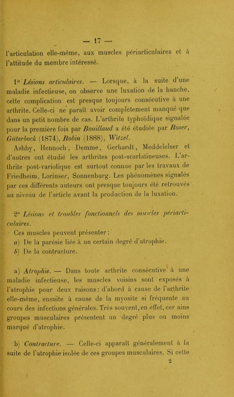 ^ / l’articulation elle-même, aux muscles périarticulaires et à l’altitude du membre intéressé. 1° Lésions articulaires. — Lorsque, à la suite d’une maladie infectieuse, on observe une luxation de la hanche, cette complication est presque toujours consécutive a une arthrite. Celle-ci ne paraît avoir complètement manqué que dans un petit nombre de cas. L’arthrite typhoïdique signalée pour la première fois par Bouillaud a été étudiée par Roser, Güterbock (1874), Robin (1888), Witzel. Ashby, llennoch, Demme, Gerhardt, Meddelelser et d’autres ont étudié les arthrites post-scarlatineuses. L ar- thrite post-variolique est surtout connue par les travaux de Friedheim, Lorinser, Sonnenburg. Les phénomènes signalés par ces différents auteurs ont presque toujours été retrouvés' au niveau de l’article avant la production de la luxation. 2° Lésions et troubles fonctionnels des muscles périarti- culaires. Ces muscles peuvent présenter : a) De la parésie liée à un certain degré d’atrophie. b) De la contracture. a) Atrophie. — Dans toute arthrite consécutive à une maladie infectieuse, les muscles voisins sont exposés a l’atrophie pour deux raisons: d’abord à cause de 1 arthrite elle-même, ensuite à cause de la myosite si fréquente au cours des infections générales. Très souvent, en eftet,cer ains groupes musculaires présentent un degré plus ou moins marqué d’atrophie. b) Contracture. — Celle-ci apparaît généralement à la suite de l’atrophie isolée de ces groupes musculaires. Si cette 2