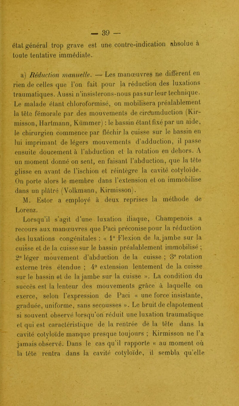 état général trop grave est une contre-indication absolue à toute tentative immédiate. i ; , . . a) Réduction manuelle. — Les manœuvres ne diffèrent en rien de celles que l’on fait pour la réduction des luxations traumatiques. Aussi n’insisterons-nous pas sur leur technique. Le malade étant chloroformisé, on mobilisera préalablement la tête fémorale par des mouvements de circfumduction (Kir- misson, Hartmann, Kümmer) : le bassin étant fixé par un aide, le chirurgien commence par fléchir la cuisse sur le bassin en lui imprimant de légers mouvements d’adduction, il passe ensuite doucement à l’abduction et la rotation en dehors. A un moment donné on sent, en faisant l’abduction, que la tête glisse en avant de l’ischion et réintègre la cavité cotyloide. On porte alors le membre dans l’extension et on immobilise dans un plâtré (Volkmann, Kirmisson). M. Estor a employé à deux reprises la méthode de Lorenz. Lorsqu'il s'agit d’une luxation iliaque, Champenois a recours aux manœuvres que Paci préconise pour la réduction des luxations congénitales : « 1° Flexion de la. jambe sur la cuisse et de la cuisse sur le bassin préalablement immobilisé ; 2° léger mouvement d’abduction de la cuisse ; 3° rotation externe très étendue ; 4° extension lentement de la cuisse sur le bassin et de la jambe sur la cuisse ». La condition du succès est la lenteur des mouvements grâce à laquelle on exerce, selon l’expression de Paci « une force insistante, graduée, uniforme, sans secousses ». Le bruit de clapotement si souvent observé lorsqu’on réduit une luxation traumatique et qui est caractéristique de la rentrée de la tête dans la cavité cotyloïde manque presque toujours ; Kirmisson ne l'a jamais observé. Dans le cas qu'il rapporte « au moment où la tète rentra dans la cavité cotyloïde, il sembla qu’elle i