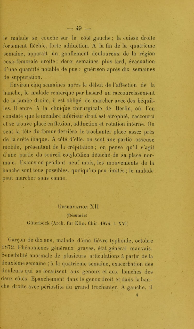 le malade se couche sur le côté gauche ; la cuisse droile fortement fléchie, forte adduction. A la fin de la quatrième semaine, apparaît un gonflement douloureux de la région coxo-fémorale droite; deux semaines plus tard, évacuation d’une quantité notable de pus : guérison après dix semaines de suppuration. Environ cinq semaines après le début de l'affection de la hanche, le malade remarque par hasard un raccourcissement de la jambe droite, il est obligé de marcher avec des béquil- les. Il entre à la clinique chirurgicale de Berlin, où l'on constate que le membre inférieur droit est atrophié, raccourci et se trouve placé en flexion, adduction et rotation interne. On sent la tête du fémur derrière le trochanter placé assez près de la crête iliaque. A côté d’elle, on sent une partie osseuse mobile, présentant de la crépitation ; on pense qu’il s'agit d’une partie du sourcil cotyloïdien détaché de sa place nor- male. Extension pendant neuf mois, les mouvements de la hanche sont tous possibles, quoiqu’un peu limités; le malade peut marcher sans canne. Observation XII (Résumée) Güterbock (Arcli. fiir Klin. Chir. 1874, t. XVI) Garçon de dix ans, malade d’une fièvre typhoïde, octobre 1872. Phénomènes généraux graves, état général mauvais. Sensibilité anormale de plusieurs articulations à partir delà deuxième semaine ;à la quatrième semaine, exacerbation des douleurs qui se localisent aux genoux et aux hanches des deux côtés. Epanchement dans le genou droit et dans la han- che droite avec périostite du grand trochanter. A gauche, il