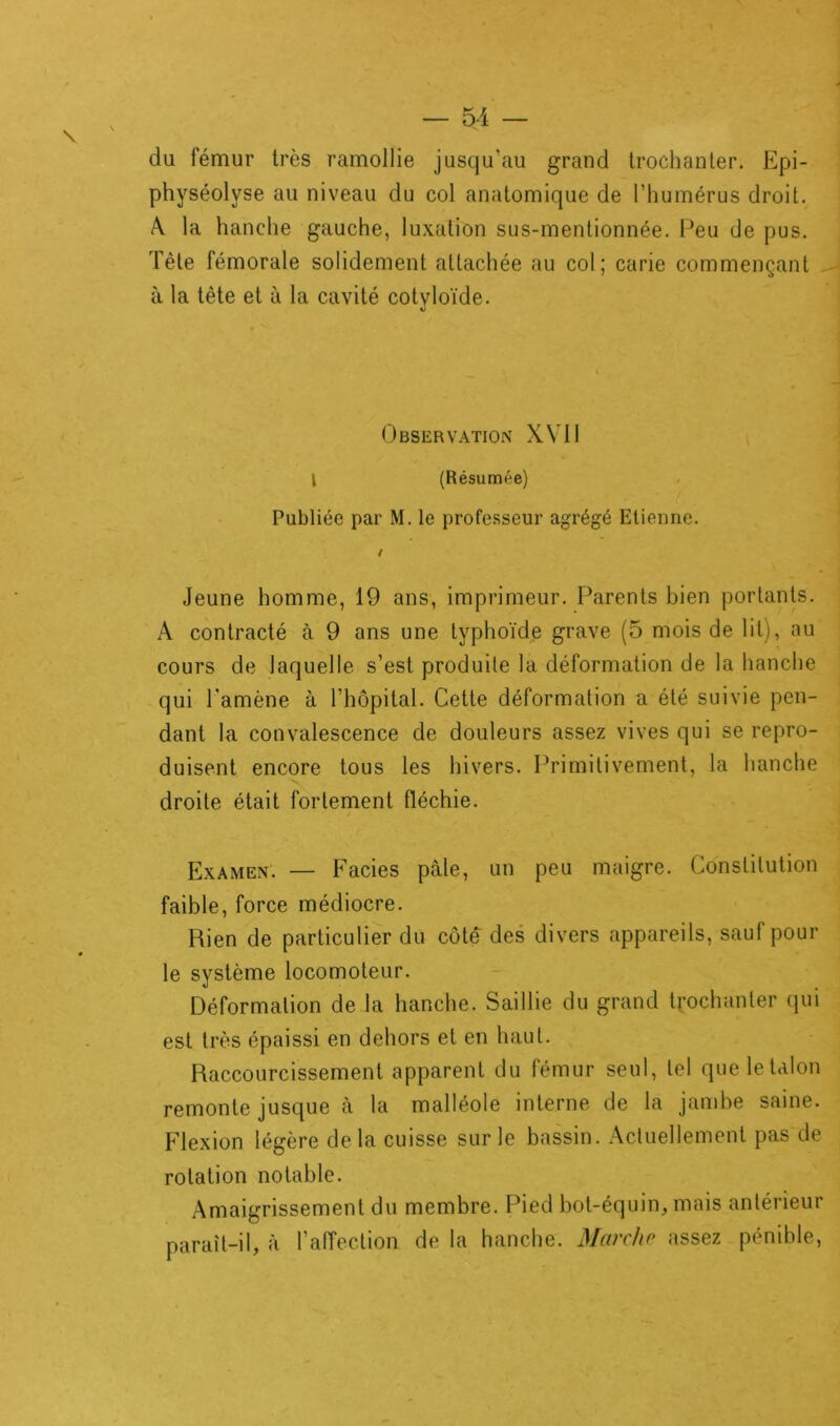 du fémur très ramollie jusqu’au grand trochanter. Epi- physéolyse au niveau du col anatomique de l’humérus droit. A. la hanche gauche, luxation sus-mentionnée. Peu de pus. Tète fémorale solidement attachée au col; carie commençant à la tète et à la cavité cotyloïde. Observation XVII l (Résumée) Publiée par M. le professeur agrégé Etienne. / Jeune homme, 19 ans, imprimeur. Parents bien portants. A contracté à 9 ans une typhoïde grave (5 mois de lit), au cours de laquelle s’est produite la déformation de la hanche qui l'amène à l'hôpital. Cette déformation a été suivie pen- dant la convalescence de douleurs assez vives qui se repro- duisent encore tous les hivers. Primitivement, la hanche droite était fortement fléchie. Examen. — Faciès pale, un peu maigre. Constitution faible, force médiocre. Rien de particulier du côté des divers appareils, sauf pour le système locomoteur. Déformation de la hanche. Saillie du grand trochanter qui est très épaissi en dehors et en haut. Raccourcissement apparent du fémur seul, tel que le talon remonte jusque à la malléole interne de la jambe saine. Flexion légère de la cuisse sur le bassin. Actuellement pas de rotation notable. Amaigrissement du membre. Pied bot-équin, mais antérieur paraît-il, à l’affection de la hanche. Marche assez pénible,