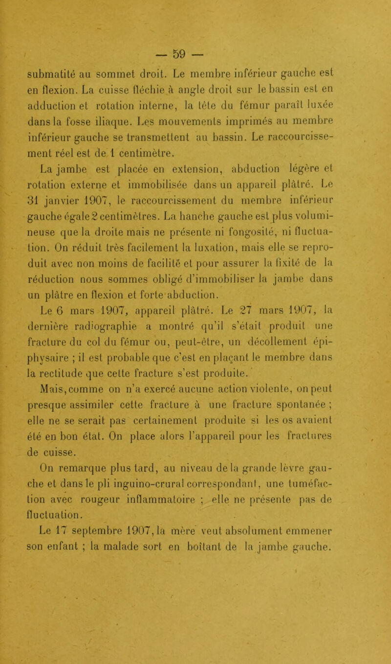 submatité au sommet droit. Le membre inférieur gauche est en flexion. La cuisse fléchie à angle droit sur le bassin est en adduction et rotation interne, la tète du fémur paraît luxée dans la fosse iliaque. Les mouvements imprimés au membre inférieur gauche se transmettent au bassin. Le raccourcisse- ment réel est de 1 centimètre. La jambe est placée en extension, abduction légère et rotation externe et immobilisée dans un appareil plâtré. Le gauche égale2 centimètres. La hanche gauche est plus volumi- neuse que la droite mais ne présente ni fongosité, ni fluctua- tion. On réduit très facilement la luxation, mais elle se repro- duit avec non moins de facilité et pour assurer la tixité de la réduction nous sommes obligé d’immobiliser la jambe dans un plâtre en flexion et forte abduction. Le 6 mars 1907, appareil plâtré. Le 27 mars 1907, la dernière radiographie a montré qu’il s’était produit une fracture du col du fémur ou, peut-être, un décollement épi- phvsaire ; il est probable que c'est en plaçant le membre dans la rectitude que cette fracture s’est produite. Mais,comme on n’a exercé aucune action violente, on peut presque assimiler cette fracture à une fracture spontanée ; elle ne se serait pas certainement produite si les os avaient été en bon état. On place alors l’appareil pour les fractures de cuisse. On remarque plus tard, au niveau delà grande lèvre gau- che et dans le pli inguino-crural correspondant, une tuméfac- tion avec rougeur inflammatoire ; elle ne présente pas de fluctuation. Le 17 septembre 1907,1a mère veut absolument emmener son enfant ; la malade sort en boitant de la jambe gauche. <