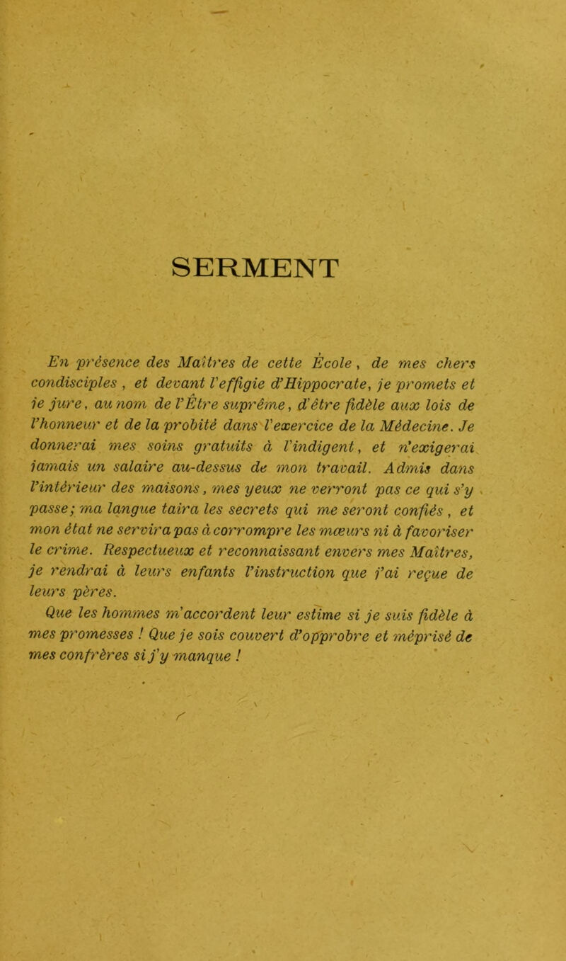 * » SERMENT En 'présence des Maîtres de cette École, de mes chers condisciples , et devant l'effigie d’Hippocrate, je promets et je jure, au nom de VÊtre suprême, d'être fidèle aux lois de l’honneur et de la probité dans l'exercice de la Médecine. Je donnerai mes soins gratuits à l'indigent, et n'exigerai jamais un salaire au-dessus de mon travail. Admis dans l’intérieur des maisons, mes yeux ne verront pas ce qui s’y passe; ma langue taira les secrets qui me seront confiés , et mon état ne servira pas à corrompre les mœurs ni à favoriser le crime. Respectueux et reconnaissant envers mes Maîtres, je rendrai à leurs enfants l’instruction que j’ai reçue de leurs pères. Que les hommes m accordent leur estime si je suis fidèle à mes promesses ! Que je sois couvert d’opprobre et méprisé de mes confrères si j'y manque ! r f • ' N i !