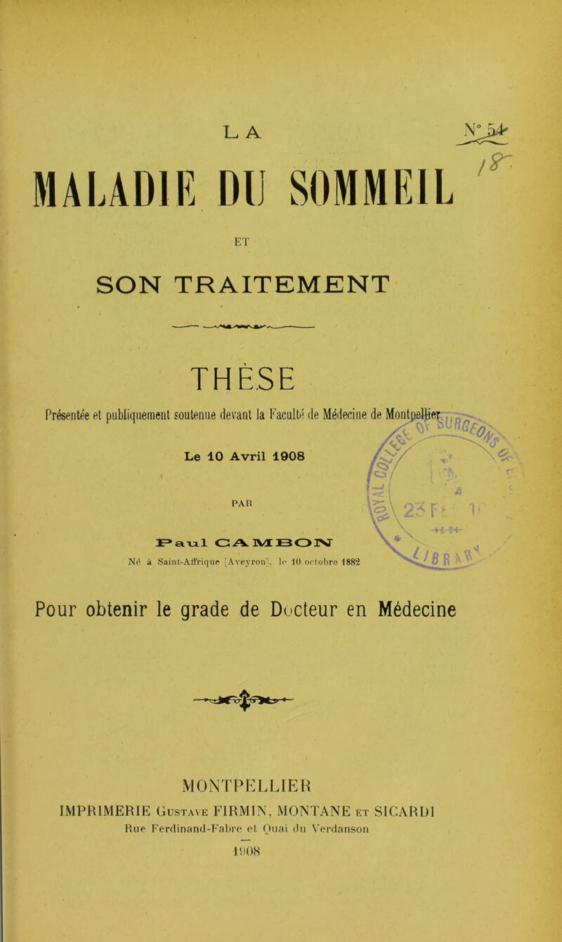 L A MA UDI R DU ET SON TRAITEMENT THÈSE Présentée et publiquement soutenue devant la Faculté de Médecine Le 10 Avril 1908 PAH F» a Vil CAIVIBOISr Né à Saint-All'riqur 'Aveyron], le 10 ortoUre 1883 Pour obtenir le grade de Docteur en Médecine SOMMEIL ir. MONTPHLLIEK IMPRIMERIE Gustave FIRMIN, MONTANE et SICARDl Rue Ferdinand-Fabre el Huai du Venlanson MiOH