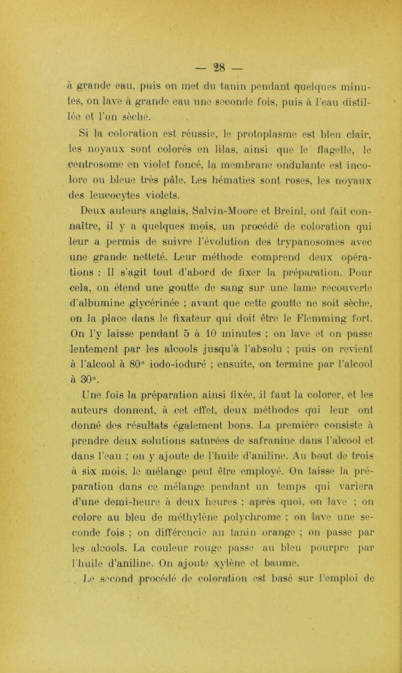 à grande eau, puis on met du tanin pendant quelques minu- tes, on lave à grande eau une seconde fois, puis à l’eau distil- lée et l’on sèche. Si la coloration est réussie, le protoplasme est bleu clair, les noyaux sont colorés en lilas, ainsi que le llagelle, le centrosome en \'iolet foncé, la mend)rane ondulante est inco- lore ou bleue très pâle. Les hématies sont roses, les nf»yaux des leucocytes violets. Deux auteurs anglais, Salvin-Moore et Breinl, ont fait con- naître, il y a quelques mois, un procédé de coloration qui leur a permis de suivre l’évolution des trypanosomes avec une grande netteté. Leur métliode comprend deux opéra- tions : Il s’agit tout d’abord de fixer la préparation. Pour cela, on étend une goutte de sang sur une lame recouverte d’albumine glycérinée ; avant que cette goutte ne soit sèche, on la place dans le fixateur qui doit être le Flemming fort. On l’y laisse pendant 5 à 10 minutes ; on lave et on passe lentement par les alcools jusqu’à l’absolu ; puis on revient à l’alcool à 80° iodo-ioduré ; ensuite, on termine par l’alcool à 30°. Une fois la préparation ainsi fixée, il faut la colorer, et les auteurs donnent, à cet etîet, doux méthodes qui leur ont donné des résultats également bons. La première consiste à prendre deux solutions saturées de safranine dans l’alcool et dans l’eau ; on y ajoute de l’huile d’aniline. Au bout de trois à six mois, le mélange peut être employé. On laisse la pré- paration dans ce mélange pendant un temps qui variera d’une demi-heure à deux heures ; après quoi, on lave ; on colore au bleu de méthylène polychrome ; on lave une se- conde fois ; on ditféreiicie au tanin orange ; on passe par les alcools. La couleur rouge passe au bleu pourpre par l'huile d’aniline. On ajoute xylène et baume. Le second procédé de coloration est basé sur l’emploi de