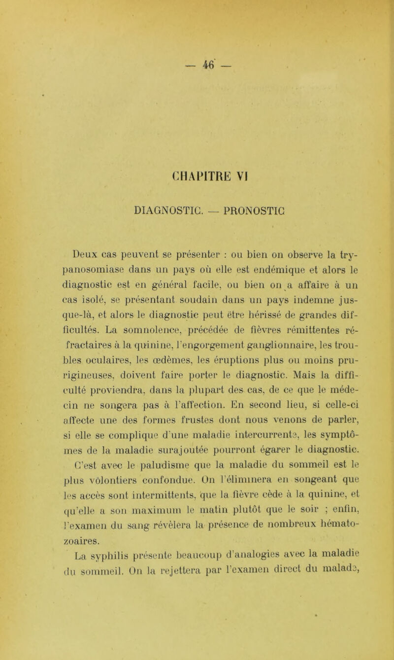 I — 46 — CHAPlTFiE VI DIAGNOSTIC. — PRONOSTIC t Deux cas peuvent se présenter : ou bien on observe la try- panosomiase dans un pays où elle est endémique et alors le diagnostic est en général Tacile, ou bien on a alïaire à un cas isolé, se présentant soudain dans un pays indemne jus- que-là, et alors le diagnostic peut être hérissé de grandes dif- ficultés. La somnolence, précédée de fièvres rémittentes ré- fractaires à la quinine, rengorgement ganglionnaire, les trou- bles oculaires, les œdèmes, les éruptions plus ou moins pru- rigineuses, doivent faire porter le diagnostic. Mais la diffi- culté proviendra, dans la plupart des cas, de ce que le méde- cin ne songera pas à l’affection. En second lieu, si celle-ci üfîecte une des formes frustes dont nous venons de parler, si elle se complique d une maladie intercurrente, les symptô- mes de la maladie surajoutée pourront égarer le diagnostic. C’est avec le paludisme que la maladie du sommeil est le plus volontiers confondue. On l’éliminera en songeant que les accès sont intermittents, 'que la fièvre cède a la quinine, et ((u’elle a son maximum le matin plutôt que le soir ; enfin, l'examen du sang révélera la présence de nombreux hémato- zoaires. La syphilis présente beaucoup d’analogies avec la maladie du sommeil. Ou lu rejettera iiar l’examen direct du malade,