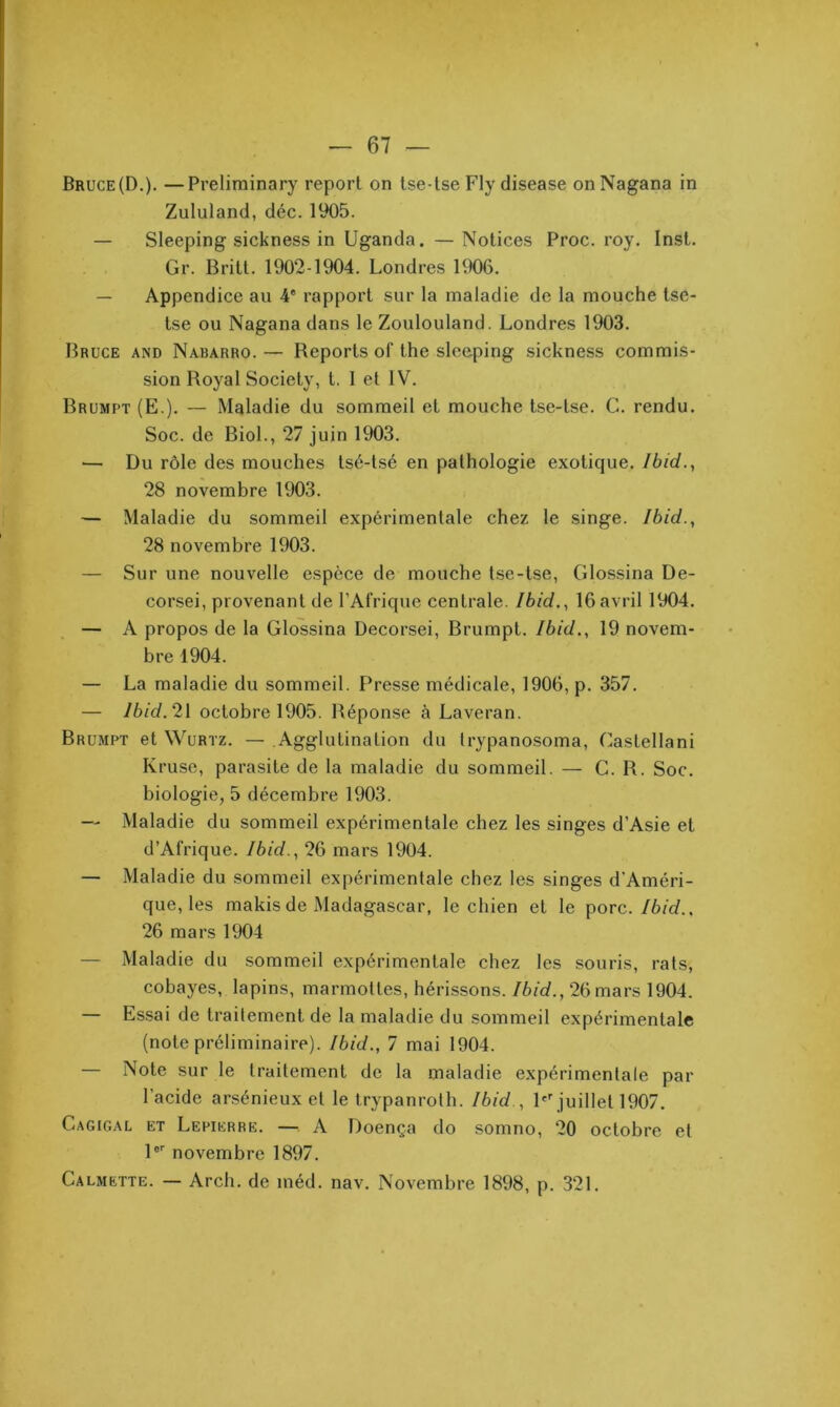 Bruce(D.). —Preliminary report on Ise-tse Fly disease onNagana in Zululand, déc. 1905. — Sleeping sickness in Uganda. —Notices Proc. roy. Inst. Gr. Britt. 1902-1904. Londres 1906. — Appendice au 4* rapport sur la maladie de la mouche tse- tse ou Nagana dans le Zoulouland. Londres 1903. Bruce and Nabarro. — Reports of the sleeping sickness commis- sion Royal Society, t. 1 et IV. Brumpt (E.). — Maladie du sommeil et mouche tse-tse. G. rendu. Soc. de Biol., 27 juin 1903. — Du rôle des mouches tsé-tsé en pathologie exotique. Ibid., 28 novembre 1903. — Maladie du sommeil expérimentale chez le singe. Ibid., 28 novembre 1903. — Sur une nouvelle espèce de mouche tse-tse, Glossina De- corsei, provenant de l’Afrique centrale. Ibid., 16avril 1904. — A propos de la Glossina Decorsei, Brumpt. Ibid., 19 novem- bre 1904. — La maladie du sommeil. Presse médicale, 1906, p. 357. — /6/d. 21 octobre 1905. Réponse à Laveran. Brumpt et Wurtz. — Agglutination du Irypanosoma, Castellani Kruse, parasite de la maladie du sommeil. — G. R. Soc. biologie, 5 décembre 1903. — Maladie du sommeil expérimentale chez les singes d’Asie et d’Afrique. Ibid., 26 mars 1904. — Maladie du sommeil expérimentale chez les singes d'Améri- que, les makis de Madagascar, le chien et le porc./6/d.. 26 mars 1904 — Maladie du sommeil expérimentale chez les souris, rats, cobayes, lapins, marmottes, hérissons./6/d., 26 mars 1904. — Essai de traitement de la maladie du sommeil expérimentale (note préliminaire). Ibid., 7 mai 1904. — Note sur le traitement de la maladie expérimentale par l’acide arsénieux et le trypanroth. Ibid., P''juillet 1907. Cagigal et Lepierre. — A Doença do somno, 20 octobre et l® novembre 1897. Calmette. — Arch. de méd. nav. Novembre 1898, p. 321.
