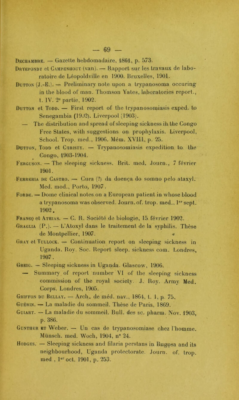 Decuambre. — Gazette hebdomadaire, 1861, p. 573. Dryëpûndï et Gampenuüut (van). — Rapport sur les travaux de labo- ratoire de Léopoldville en 1900. Bruxelles, 1901. Dütton (J.-E.). — Preliininary note upon a trypanosoma occuring in the blood of man. Thomson Yates, laboratories report., l. IV. 2® partie, 1902. Dutton et Todd. — First report of the trypanosoraiasis exped. to Senegambia (19J2). Liverpool (1903), — The distribution and spread of sleeping sickness ih the Congo Free States, vvith suggestions on prophylaxis. Liverpool, School. Trop, med., 1906. Mém. XVIII, p. 25. Dutton, Todd et Cbristy. — Trypano-somiasis expédition lo the Congo, 1903-1904. Ferguson. — The sleeping sickness, Brit. med. Journ., 7 février 1901. Ferreria de Castro. — Cura (?) da doença do somno pelo ataxyl. Med. mod., Porto, 1907. Forde. — Dôme clinical notes on a European patient in whose blood a trypanosoma was observed. Journ, of. trop, med., P® sept. 1902. Frango et Athias. — C. R. Société de biologie, 15 février 1902. Graglia (P.). — L’Atoxyl dans le traitement de la syphilis. Thèse de Montpellier, 1907. Gray et Tullock.— Continuation report on sleeping sickness in Uganda, Roy. Soc. Report sleep. sickness com. Londres, 1907. Greig. — Sleeping sickness in Uganda. Glascow, 1906. — Summary of report number VI of the sleeping sickness commission of the royal society. J. Roy. Army Med. Corps. Londres, 1905. Griffon du Bellay. — Arch, de méd. nav., 1864, t. 1, p. 75. Guérin. — La maladie du sommeil. Thèse de Paris, 1869. Guiart. — La maladie du sommeil. Bull, des sc. pharm. Nov. 1903, p. 386. Gunther et Weber. — Un cas de trypanosomiase chez l'homme. Münsch. med. Woch, 1904, n“ 24. Hodgics. — Sleeping sickness and filaria perstans in Bugosa and its neighbourhood, Uganda protectorate. Journ. of. trop, med , P’’oct, 1901, p.. 253.