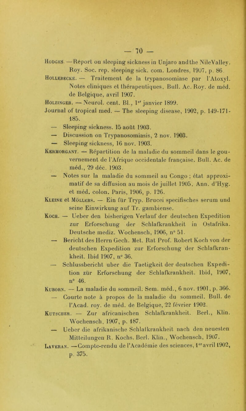 Hodgks. — Report on sleeping sicknessin Unjaro andthe NileValley. Roy. Soc. rep. sleeping sick. com. Londres, 19ü7, p. 86. Hollebecke. — Traitement de la trypanosomiase par l’Atoxyl. Notes cliniques et lhérapeuti(4ues. Bull. Ac. Ro}'. de méd. de Belgique, avril 1907. Holzinger. —^Neurol, cent. Bl., 1®''janvier 1899. Journal of tropical med. — The sleeping disease, 1902, p. 149-171- 185. — Sleeping sickness. 15 août 1903. — Discussion on Trypanosomiasis, 2 nov. 1903. — Sleeping sickness, 16 nov. 1903. Kermorgant. — Répartition de la maladie du sommeil dans le gou- vernement de l’Afrique occidentale française. Bull. Ac. de méd., 29 déc. 1903. — Notes sur la maladie du sommeil au Congo ; état approxi- matif de sa diffusion au mois de juillet 1905. Ann. d’Hyg. et méd. colon. Paris, 1906, p. 126. Kleine et Mollers, — Ein fur Tryp. Brucei specifisches sérum und seine Einwirkung auf Tr. gambiense. Koch. — Ueber den bisherigen Verlauf der deutschen Expédition zur Erforschung der Schlafkranklieit in Oslafrika. Deutsche mediz. Wochensch, 1906, n“ 51. — Bericht des Herrn Gech. Met. Rat Prof. Robert Koch von der deutschen Expédition zur Erforschung der Schlafkran- kheit. Ibid 1907, n° 36. — Schlussbericht uber die Taetigkeit der deutschen Expédi- tion zür Erforschung der Schlafkrankheit. Ibid, 1907, n® 46. Kuborn. — La maladie du sommeil. Sem. méd., 6 nov. 1901, p. 366. — Courte note à propos de la maladie du sommeil. Bull, de l’Acad. roy. de méd. de Belgique, 22 février 1902. Kutscher. — Zur africanischen Schlafkrankheit. Berl., Klin. Wochensch, 1907, p. 187. — Ueber die afrikanische Schlalkrankheit nach den nenesten Milteilungen R. Kochs. Berl. Klin., Wochensch, 1907. Lavëran. —Compte-rendu de l’Académie des sciences, l*'‘avril 1902, p. .375.