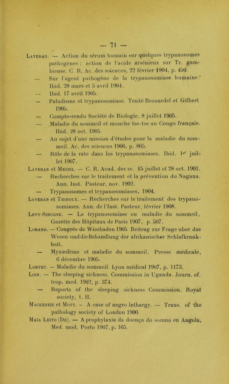 Laveran. — Action du sérum humain sur quelques trypanosomes pathogènes ; action de l’acide arsénieux sur Tr. gam- biense. C R. Ac. des soiences, 22 février 1904, p. 450. — Sur l'agent pathogène de la trypanosomiase humaine.” Ibid. 28 mars et 5 avril 1904. Ibid. 17 avril 1905. — Paludisme et trypanosomiase. Traité Brouardel et Gilbert 1905. — (Compte-rendu Société de Biologie, 8 juillet 1905. — .Maladie du sommeil et mouche tse-tse au Congo français. Ibid. 28 ocl. 1905. — Au sujet d'une mission d’études pour la maladie du som- meil. Ac. des sciences 1906, p. 865. — Rôle de la rate dans les trypanosomiases. Ibid. 1®'^ juil- let 1907. Laveran et Mesnil. — C. R, Acad, des sc. 15 juillet et 28 oct. 1901. — Recherches sur le traitement et la prévention du Nagana. Ann. Inst. Pasteur, nov. 1902. — Trypanosomes et trypanosomiases, 1904. Laveran et Toiroux. — Recherches sur le traitement des trypano- somiases. Ann. de ITnst. Pasteur, lévrier 1908. Levy-Sirugne. — La trypanosomiase ou maladie du sommeil. Gazette des Hôpitaux de Paris 1907, p. 507. Lorand. — Congrès de Wiesbaden 1905 Beitrag zur Frage uber das Wesen unddieBehandlung der afrikanischer Schlafkrank- heit. — Myxœdème et maladie du sommeil. Presse médicale, 6 décembre 1905. Lortet. — Maladie du sommeil. Lyon médical 1907, p. 1173. Loir. — The sleeping sickness. Commission in Uganda. Journ. of. trop. med. 1902, p. 374. — Reports of the sleeping sickness Commission. Royal society, t. 11. Mackenzie et Mott. - A case of negro lethargy. — Trans. of the pathology society of London 1900. Maïa Leito(De). — A propliylaxia da doenço do somno en Angola. Med. mod. Porto 1907, p. 165.