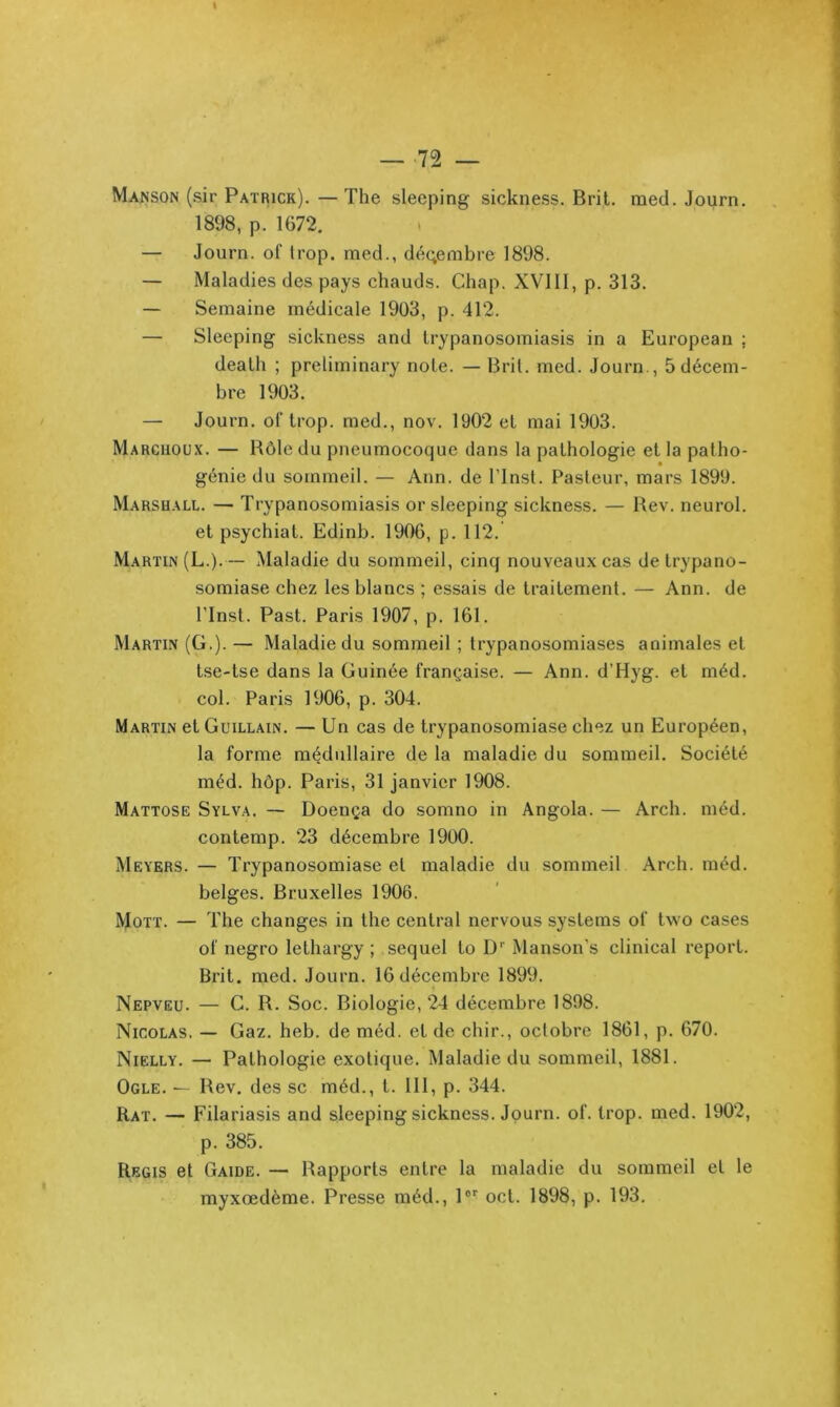 \ — 72 — Manson (sir Patrick). —The sleeping sickness. Brit. med. Journ. 1898, p. 1672. — Journ. of trop, med., dé(;embre 1898. — Maladies des pays chauds. Cliap. XVIII, p. 313. — Semaine médicale 1903, p. 412. — Sleeping sickness and trypanosomiasis in a European ; deallî ; preliminary note. — Brit. med. Journ., 5décem- bre 1903. — Journ. of trop, med., nov. 1902 et mai 1903. Marchoux. — Rôle du pneumocoque dans la pathologie et la patho- génie du sommeil. — Ann. de ITnst. Pasteur, mars 1899. Marshall. — Trypanosomiasis or sleeping sickness. — Bev. neurol. et psychiat. Edinb. 1906, p. 112. Martin (L.).— Maladie du sommeil, cinq nouveaux cas de trypano- somiase chez les blancs ; essais de traitement. — Ann. de ITnst. Past. Paris 1907, p. 161. Martin (G.). — Maladie du sommeil ; trypanosomiases animales et tse-tse dans la Guinée française. — Ann. d’Hyg. et méd. col. Paris 1906, p. 304. Martin et Guillain. — Un cas de trypanosomiase chez un Européen, la forme médullaire de la maladie du sommeil. Société méd. hôp. Paris, 31 janvier 1908. Mattose Sylva. — Doença do somno in Angola. — Arch. méd. contemp. 23 décembre 1900. Meyers. — Trypanosomiase et maladie du sommeil Arch. méd. belges. Bruxelles 1906. Mott. — The changes in the central nervous Systems of two cases of negro lethargy ; sequel to D Manson’s clinical report. Brit. med. Journ. 16 décembre 1899. Nepveu. — G. R. Soc. Biologie, 24 décembre 1898. Nicolas. — Gaz. heb. de méd. et de chir., octobre 1861, p. 670. Nielly. — Pathologie exotique. Maladie du sommeil, 1881. Ogle. — Rev. des sc méd., t. 111, p. 344. Rat. — Filariasis and sleeping sickness. Journ. of. trop. med. 1902, p. 385. Régis et Gaide. — Rapports entre la maladie du sommeil et le myxœdème. Presse méd., 1®'^ oct. 1898, p. 193,
