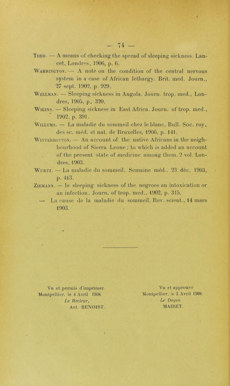 Todd. — A ineans of checking lhe spread of sleeping sickness. Lan- cet, Londres, 1906, p. 6. Warringtoin. — A note on lhe condition of the central nervous System in a case of African letliargy. Brit. ined. Jonrn., 27 sept. 1902, p. 929. Wellman. — Sleeping sickness in Angola. Journ. trop, med., Lon- dres, 1905, p. 320. WiGiNS. — Sleeping sickness in East Africa. Journ. of trop, med., WiLLEMS. — La maladie du sommeil chez le blanc. Bull. Soc. roy. des SC. méd. et nat. de Bruxelles, 1908, p. 141. WiNTERBOTTON. — Au accouiit of tlie native Africans in the neigh- bourhood of Sierra Leone ; to which is added an account of the présent state of medicine aniong them. 2 vol. Lon- dres, 1903. WuRTZ. — La maladie du sommeil. Semaine méd., 23 déc. 1903, p. 4l3. ZiËMANN. — Is sleeping sickness of lhe negroes an intoxication or an infection. Journ. of trop, med., 1902, p. 315. —■ La cause de la maladie du sommeil. Rev. scient., 14 mars 1903. Vu et permis d'imprimer Vu el approuvé Moiilpcllier, le 4 .Avril 1908 Monlpellier, le 3 Avril 1908. Le Recteur, Anl. BENOIST. Le Doyen MAIHET.