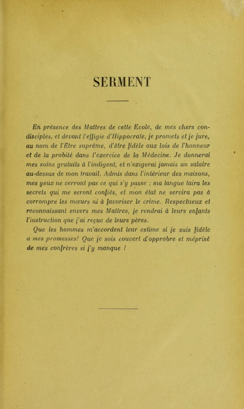 SERMENT En présence des Maîtres de cette Ecole, de mes chers con- disciples, et devant l'eUigie d'Hippocrate, /e promets et /e jure, au nom de l’Etre suprême, d’être fidèle aux lois de l’honneur et de la probité dans l’exercice de la Médecine. Je donnerai mes soins gratuits à l’indigent, et n’exigerai famais un salaire au-dessus de mon travail. Admis dans l’intérieur des maisons, mes yeux ne verront pas ce qui s’y passe ; ma langue taira les secrets qui me seront confiés, et mon état ne servira pas à corrompre les mœurs ni à favoriser le crime. Respectueux et reconnaissant envers mes Maîtres, fe rendrai à leurs enfants l’instruction que fai reçue de leurs pères. Que les hommes m’accordent leur estime si fe suis fidèle a mes promesses! Que je sois couvert d’opprobre et méprisé de mes confrères si fy manque !