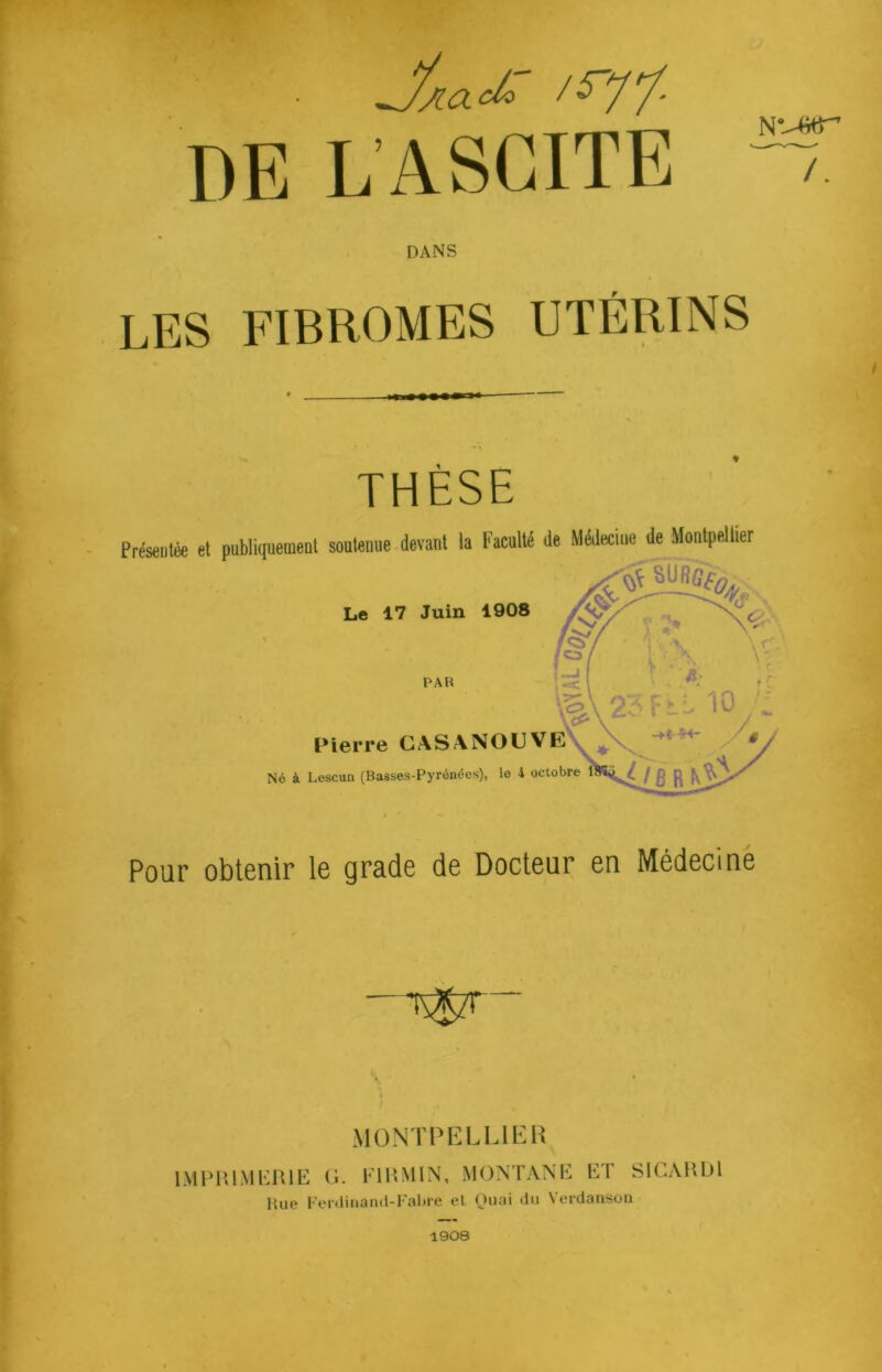 DE L’ASCITE N V-Gfr /. DANS LES FIBROMES UTÉRINS THÈSE Préseutée et publiquement soutenue devant la Faculté de Médecine de Montpellier Le 17 Juin 1908 PAR Pierre CASANOUVE Né à Lescun (Basses-Pyrénées), lo 4 octobre Pour obtenir le grade de Docteur en Médecine MONTPELLIER IMPRIMERIE G. F1RM1N, MONTANE ET S1CARD1 Hue Ferdinand-Fabre el Quai du Verdanson