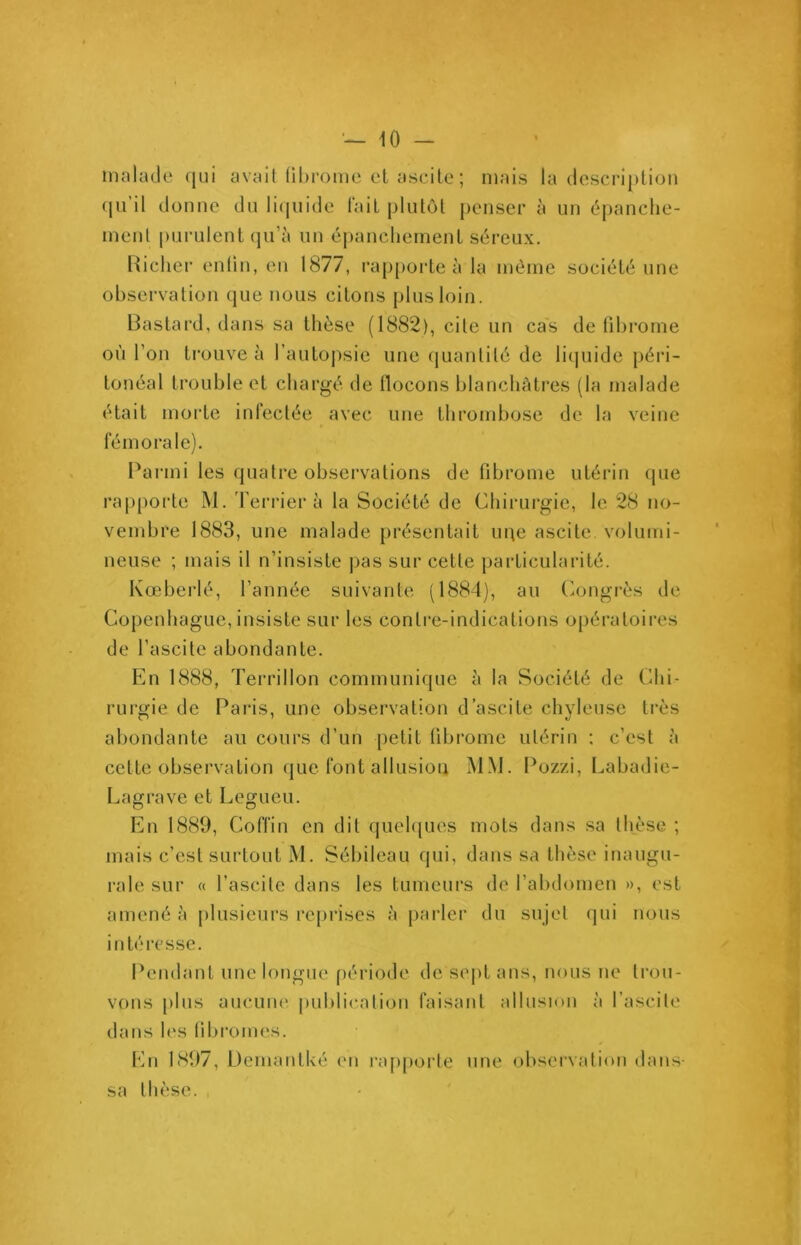 malade qui avait fibrome ci ascite; mais la description qu il donne du liquide fait plutôt penser à un épanche- ment purulent qu’à un épanchement séreux. Richer enlin, en 1877, rapporte à la même société une observation que nous citons plus loin. Bastard, dans sa thèse (1882), cite un cas de fibrome où l’on trouve à l’autopsie une quantité de liquide péri- tonéal trouble et chargé de flocons blanchâtres (la malade était morte infectée avec une thrombose de la veine * fémorale). Parmi les quatre observations de fibrome utérin (pie rapporte M. Terrier à la Société de Chirurgie, le 28 no- vembre 1883, une malade présentait upe ascite, volumi- neuse ; mais il n’insiste pas sur cette particularité. Kœberlé, l’année suivante (1884), au Congrès de Copenhague, insiste sur les contre-indications opératoires de l’ascite abondante. En 1888, Terrillon communique à la Société de Chi- rurgie de Paris, une observation d’ascite chyleuse très abondante au cours d’un petit fibrome utérin : c’est à cette observation que font allusion MM. Pozzi, Labadie- Lagrave et Legueu. En 1889, Coffin en dit quelques mots dans sa thèse ; mais c’est surtout M. Sébileau qui, dans sa thèse inaugu- rale sur « l’ascite dans les tumeurs de l’abdomen », est amené à plusieurs reprises à parler du sujet qui nous intéresse. Pendant une longue période de sept ans, nous ne trou- vons plus aucune publication faisant allusion à l’ascite dans les fibromes. En 1897, Déniant ké en l'apporte une observation dans- sa thèse.