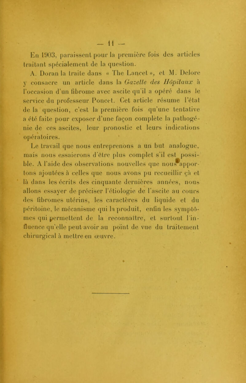 En ID03, paraissent pour la première Ibis des articles traitant spécialement de la question. A. Doran la traite dans « The Lancet», et M. Delore y consacre un article dans la Gazelle des Hôpitaux à l’occasion d’un fibrome avec ascite qu’il a opéré dans le service du professeur Poncet. Cet article résume l’état de la question, c’est la première fois qu’une tentative a été faite pour exposer d’une façon complète la pathogé- nie de ces ascites, leur pronostic et leurs indications opératoires. Le travail que nous entreprenons a un but analogue, mais nous essaierons d’être plus complet s’il est possi- ble. A l’aide des observations nouvelles que nous» appor- tons ajoutées à celles que nous avons pu recueillir çà et là dans les écrits des cinquante dernières années, nous allons essayer de préciser l’étiologie de l’ascite au cours des fibromes utérins, les caractères du liquide et du péritoine, le mécanisme qui la produit, enfin les symptô- mes qui permettent de la reconnaître, et surtout l in- fluence qu’elle peut avoir au point de vue du traitement chirurgical à mettre en œuvre. i