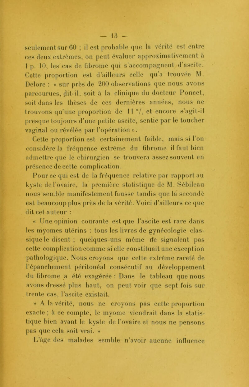 seulement sur 60 ; il est probable que la vérité est entre ces deux extrêmes, on peut évaluer approximativement a 1 p. 10, les cas de fibrome qui s’accompagnent d’ascite. Cette proportion est d’ailleurs celle qu’a trouvée M. Delore : « sur près de 200 observations que nous avons parcourues, dit-il, soit à la clinique du docteur Poncet, soit dans les thèses de ces dernières années, nous ne trouvons qu’une proportion de lt 0/o et encore s’agit-il presque toujours d’une petite ascite, sentie par le toucher vaginal ou révélée par l’opération ». Cette proportion est certainement faible, mais si l’on considère la fréquence extrême du fibrome il faut bien admettre que le chirurgien se trouvera assez souvent en présence de celte complication. Pource qui est de la fréquence relative par rapport au kyste de l’ovaire, la première statistique de M. Sébileau nous semble manifestement fausse tandis que la secondé est beaucoup plus près de la vérité. Voici d’ailleurs ce que dit cet auteur : « Une opinion courante est que l’ascite est rare dans les myomes utérins : tous les livres de gynécologie clas- sique le disent ; quelques-uns même de signalent pas cette complication comme si elle constituait une exception pathologique. Nous croyons que cette extrême rareté de l’épanchement péritonéal consécutif au développement du fibrome a été exagérée : Dans le tableau que nous avons dressé plus haut, on peut voir que sept fois sur trente cas, l’ascite existait. » A la vérité, nous ne croyons pas cette proportion exacte ; à ce compte, le myome viendrait dans la statis- tique bien avant le kyste de l’ovaire et nous ne pensons pas que cela soit vrai. » L’Age des malades semble n’avoir aucune influence