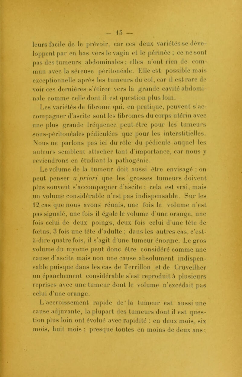 leurs facile de le prévoir, car ces deux variétés se déve- loppent par en bas vers le vagin et le périnée ; ce ne sont pas des tumeurs abdominales ; elles n’ont rien de com- mun avec la séreuse péritonéale. ElleeSt possible mais exceptionnelle après les tumeurs du col, car il est rare de voir ces dernières s’étirer vers la grande cavité abdomi- nale comme celle dont il est question plus loin. Les variétés de fibrome qui, en pratique, peuvent s’ac- compagner d’ascite sont les fibromes du corps utérin avec une plus grande fréquence peut-être pour les tumeurs sous-péritonéales pédiculées que pour les interstitielles. Nous ne parlons pas ici du rôle du pédicule auquel les auteurs semblent attacher tant d’importance, car nous y reviendrons en étudiant la pathogénic. Le volume de la tumeur doit aussi être envisagé ; on peut penser a priori que les grosses tumeurs doivent plus souvent s’accompagner d’ascite ; cela est vrai, mais un volume considérable n’est pas indispensable. Sur les 12 cas que nous avons réunis, une fois le volume n’est pas signalé, une fois il égale le volume d’une orange, une fois celui de deux poings, deux fois celui d’une tête de fœtus, 3 fois une tête d’adulte ; dans les autres cas, c’est- à-dire quatre fois, il s’agit d’une tumeur énorme. Legros volume du myome peut donc être considéré comme une cause d’ascite mais non une cause absolument indispen- sable puisque dans les cas de Terrillon et de Cruveilher un épanchement considérable s’est reproduit à plusieurs reprises avec une tumeur dont le volume n’excédait pas celui d’une orange. L’accroissement rapide de* la tumeur est aussi une cause adjuvante, la plupart des tumeurs dont il est ques- tion plus loin ont évolué avec rapidité : en deux mois, six mois, huit mois; presque toutes en moins de deux ans ;