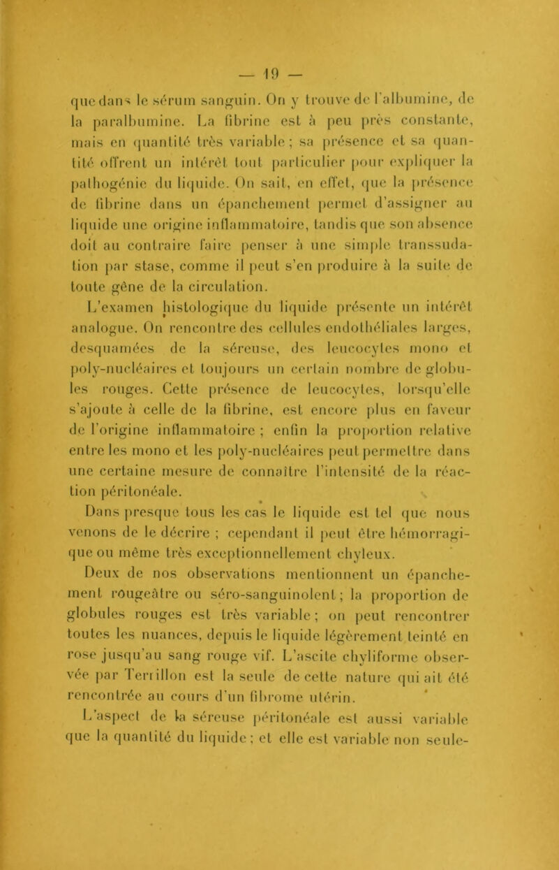 quedans le sérum sanguin. On y trouve de 1 albumine, de la paralbumine. La fibrine est à peu près constante, mais en quantité très variable ; sa présence et sa quan- tité offrent un intérêt tout particulier pour expliquer la pathogénie du liquide. On sait, en effet, que la présence de fibrine dans un épanchement permet d’assigner au liquide une origine inflammatoire, tandis que son absence doit au contraire faire penser à une simple transsuda- tion par stase, comme il peut s’en produire à la suite de toute gêne de la circulation. L’examen histologique du liquide présente un intérêt analogue. On rencontre des cellules endothéliales larges, desquamées de la séreuse, des leucocytes mono et poly-nucléaires et toujours un certain nombre de globu- les rouges. Cette présence de leucocytes, lorsqu’elle s’ajoute à celle de la fibrine, est encore plus en faveur de l’origine inflammatoire ; enfin la proportion relative entre les mono et les poly-nucléaires peut permettre dans une certaine mesure de connaître l’intensité de la réac- tion péritonéale. Dans presque tous les cas le liquide est tel que nous venons de le décrire ; cependant il peut être hémorragi- que ou même très exceptionnellement chyleux. Deux de nos observations mentionnent un épanche- ment rougeâtre ou séro-sanguinolent ; la proportion de globules rouges est très variable; on peut rencontrer toutes les nuances, depuis le liquide légèrement teinté en rose jusqu’au sang rouge vif. L’ascite chyliforme obser- vée par lerrillon est la seule de cette nature qui ait été rencontrée au cours d’un fibrome utérin. L aspect de la séreuse péritonéale est aussi variable que la quantité du liquide; et elle est variable non seule-