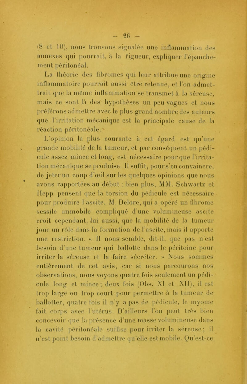 (8 et 10), nous trouvons signalée une inflammation des annexes qui pourrait, à la rigueur, expliquer l’épanche- ment péritonéal. La théorie des fibromes qui leur attribue une origine inflammatoire pourrait aussi être retenue, et l'on admet- trait que la même inflammation se transmet à la séreuse, mais ce sont là des' hypothèses un peu vagues et nous préférons admettre avec le plus grand nombre des auteurs que l’irritation mécanique est la principale cause de la réaction péritonéale.' L’opinion la plus courante à cet égard est qu’une grande mobilité de la tumeur, et par conséquent un pédi- cule assez mince et long, est nécessaire pour que l’irrita- tion mécanique se produise. Il suffit, pours’cn convaincre, de jeter un coup d’œil sur les quelques opinions que nous avons rapportées au début; bien plus, MM. Schwartz et Hepp pensent que la torsion du pédicule est nécessaire pour produire l’ascite. M. Delore,qui a opéré un fibrome sessile immobile compliqué d’une volumineuse ascite croit cependant, lui aussi, que la mobilité de la tumeur joue un rôle dans la formation de l’ascite, mais il apporte une restriction. « Il nous semble, dit-il, que pas n’est besoin d’une tumeur qui ballotte dans le péritoine pour irriter la séreuse et la faire sécréter. » Nous sommes entièrement de cet avis, car si nous parcourons nos observations, nous voyons quatre fois seulement un pédi- cule long et mince; deux fois (Obs. XI et XII), il est trop large ou trop court pour permettre à la tumeur de ballotter, quatre fois il n’y a pas de pédicule, le myome fait corps avec l’utérus. D’ailleurs l’on peut très bien concevoir que la présence d’une masse volumineuse dans la cavité péritonéale suffise pour irriter la séreuse; il n’est point besoin d’admettre qu’elle est mobile. Qu’est-ce