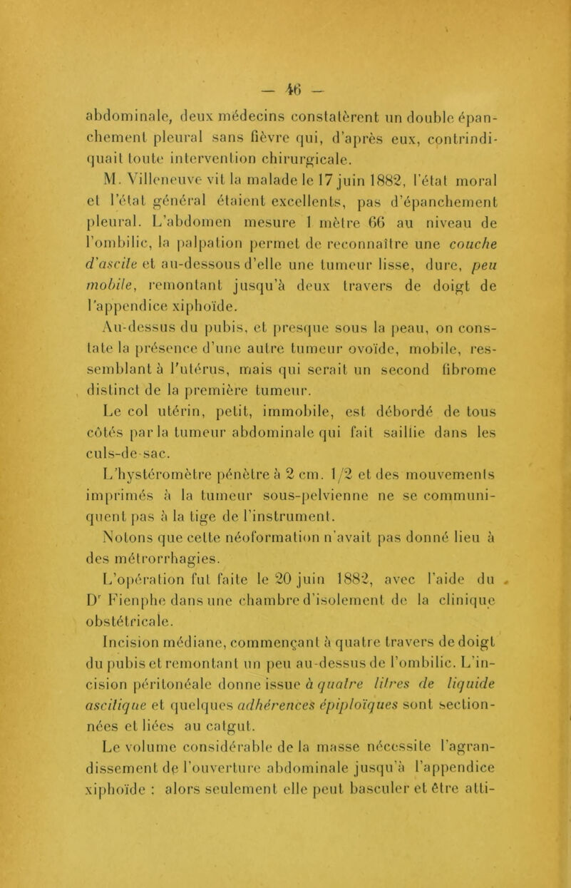 abdominale, deux médecins constatèrent un double épan- chement pleural sans fièvre qui, d’après eux, contrindi* quait toute intervention chirurgicale. M. Villeneuve vit la malade le 17 juin 1882, l’état moral et l’état général étaient excellents, pas d’épanchement pleural. L’abdomen mesure 1 mètre 6G au niveau de l’ombilic, la palpation permet de reconnaître une couche d'ascite et au-dessous d’elle une tumeur lisse, dure, peu mobile, remontant jusqu’à deux travers de doigt de 1 a ppend ice xi phoïd e. Au-dessus du pubis, et presque sous la peau, on cons- tate la présence d’une autre tumeur ovoïde, mobile, res- semblant à l'utérus, mais qui serait un second fibrome distinct de la première tumeur. Le col utérin, petit, immobile, est débordé de tous côtés par la tumeur abdominale qui fait saillie dans les culs-de-sac. L’hystéromètre pénètre à 2 cm. 1/2 et des mouvements imprimés à la tumeur sous-pelvienne ne se communi- quent pas à la tige de l’instrument. Notons que cette néoformation n’avait pas donné lieu à des métrorrhagies. L’opération fut faite le 20 juin 1882, avec l’aide du , Dr Fienphe dans une chambre d’isolement de la clinique obstétricale. Incision médiane, commençant à quatre travers de doigt du pubis et remontant un peu au-dessus de l’ombilic. L’in- cision péritonéale donne issue à quatre litres de liquide ascitique et quelques adhérences épiploïques sont section- nées et liées au catgut. Le volume considérable de la masse nécessite l’agran- dissement de l’ouverture abdominale jusqu’à l’appendice xiphoïde : alors seulement elle peut basculer et être atti-