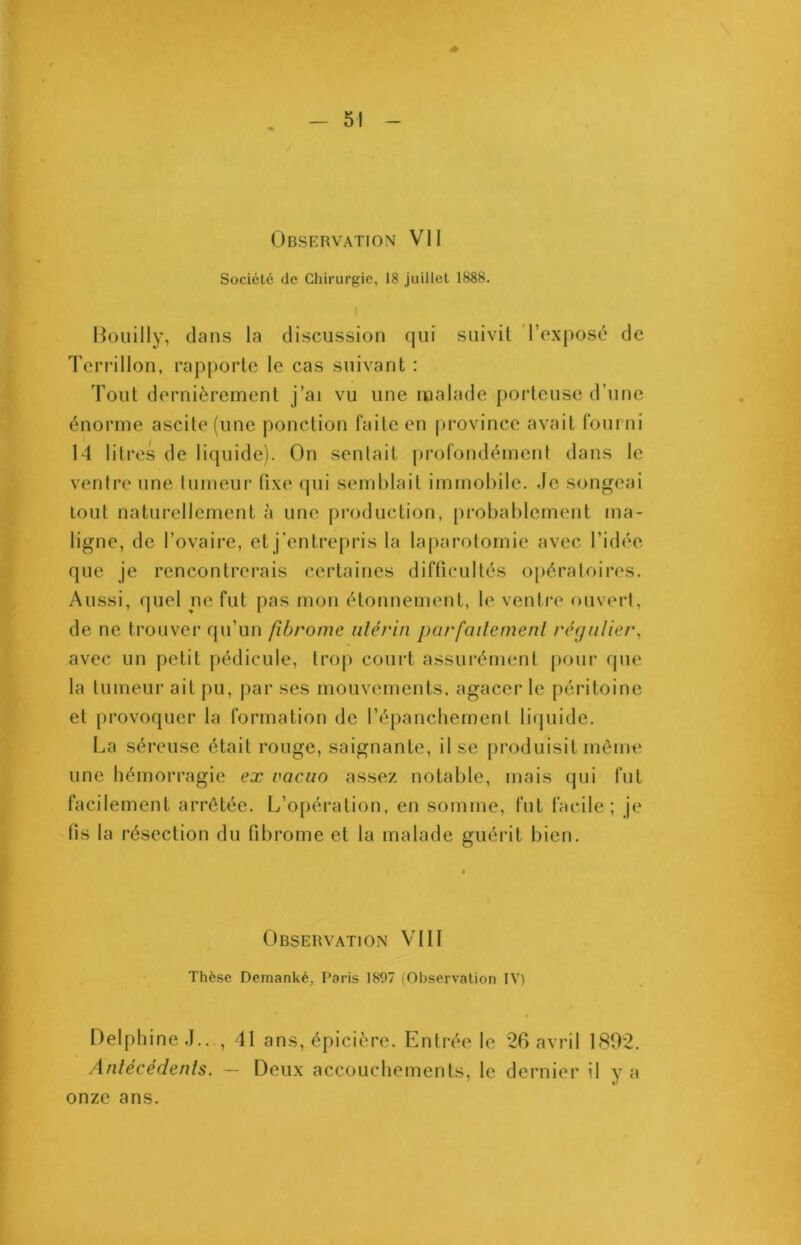 Observation VII Société de Chirurgie, 18 juillet 1888. I Bouilly, dans la discussion qui suivit l’exposé de Terrillon, rapporte le cas suivant : Tout dernièrement j’ai vu une malade porteuse d’une énorme ascite (une ponction faite en province avait fourni 14 litres de liquide). On sentait profondément dans le ventre une tumeur fixe qui semblait immobile. .le songeai tout naturellement à une production, probablement ma- ligne, de l’ovaire, et j’entrepris la laparotomie avec l’idée que je rencontrerais certaines difficultés opératoires. Aussi, quel ne fut pas mon étonnement, le ventre ouvert, de ne trouver qu’un fibrome utérin parfaitement régulier, avec un petit pédicule, trop court assurément pour que la tumeur ait pu, par ses mouvements, agacer le péritoine et provoquer la formation de l’épanchement liquide. La séreuse était rouge, saignante, il se produisit même une hémorragie ex vacuo assez notable, mais qui fut facilement arrêtée. L’opération, en somme, fut facile; je fis la résection du fibrome et la malade guérit bien. Observation VIII Thèse Demanké, Paris 1897 (Observation IV) Delphine J.. , 41 ans, épicière. Entrée le 26 avril 1892. Antécédents. — Deux accouchements, le dernier il y a onze ans.