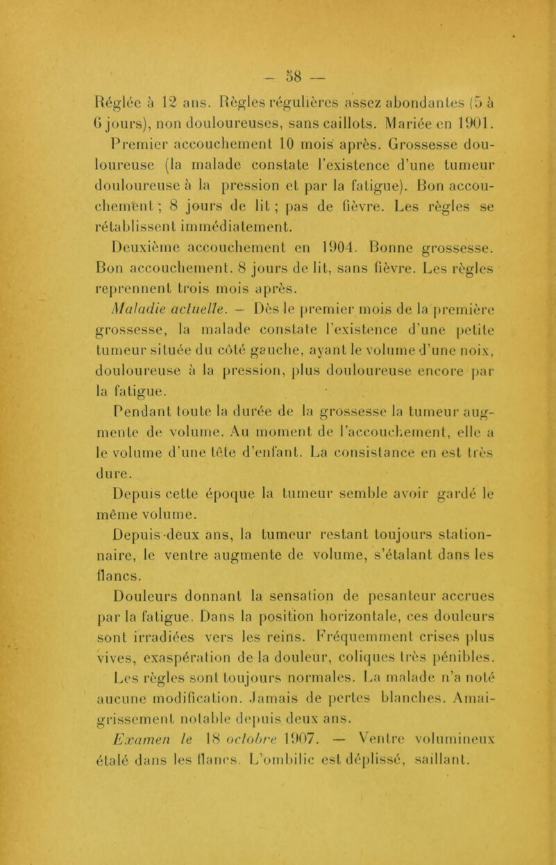 Réglée à 12 ans. Règles régulières assez abondantes (5 à G jours), non douloureuses, sans caillots. Mariée en 1901. Premier accouchement 10 mois après. Grossesse dou- loureuse (la malade constate l’existence d’une tumeur douloureuse à la pression et par la fatigue). Bon accou- chement ; 8 jours de lit ; pas de fièvre. Les règles se rétabIissent immédiatement. Deuxième accouchement en 1904. Bonne grossesse. Bon accouchement. 8 jours de lit, sans fièvre. Les règles reprennent trois mois après. Maladie actuelle. - Dès le premier mois de la première grossesse, la malade constate l'existence d’une petite tumeur située du coté gauche, ayant le volume d’une noix, douloureuse à la pression, plus douloureuse encore par la fatigue. Pendant toute la durée de la grossesse la tumeur aug- mente de volume. Au moment de l’accouchement, elle a le volume d’une tête d’enfant. La consistance en est très dure. Depuis cette époque la tumeur semble avoir gardé le même volume. Depuis deux ans, la tumeur restant toujours station- naire, le ventre augmente de volume, s’étalant dans les flancs. Douleurs donnant la sensation de pesanteur accrues parla fatigue. Dans la position horizontale, ces douleurs sont irradiées vers les reins. Fréquemment crises plus vives, exaspération de la douleur, coliques très pénibles. Les règles sont toujours normales. La malade n’a noté aucune modification. Jamais de pertes blanches. Amai- grissement notable depuis deux ans. Examen le 18 octobre 1907. — Ventre volumineux étalé dans les lianes. L’ombilic est déplissé, saillant.